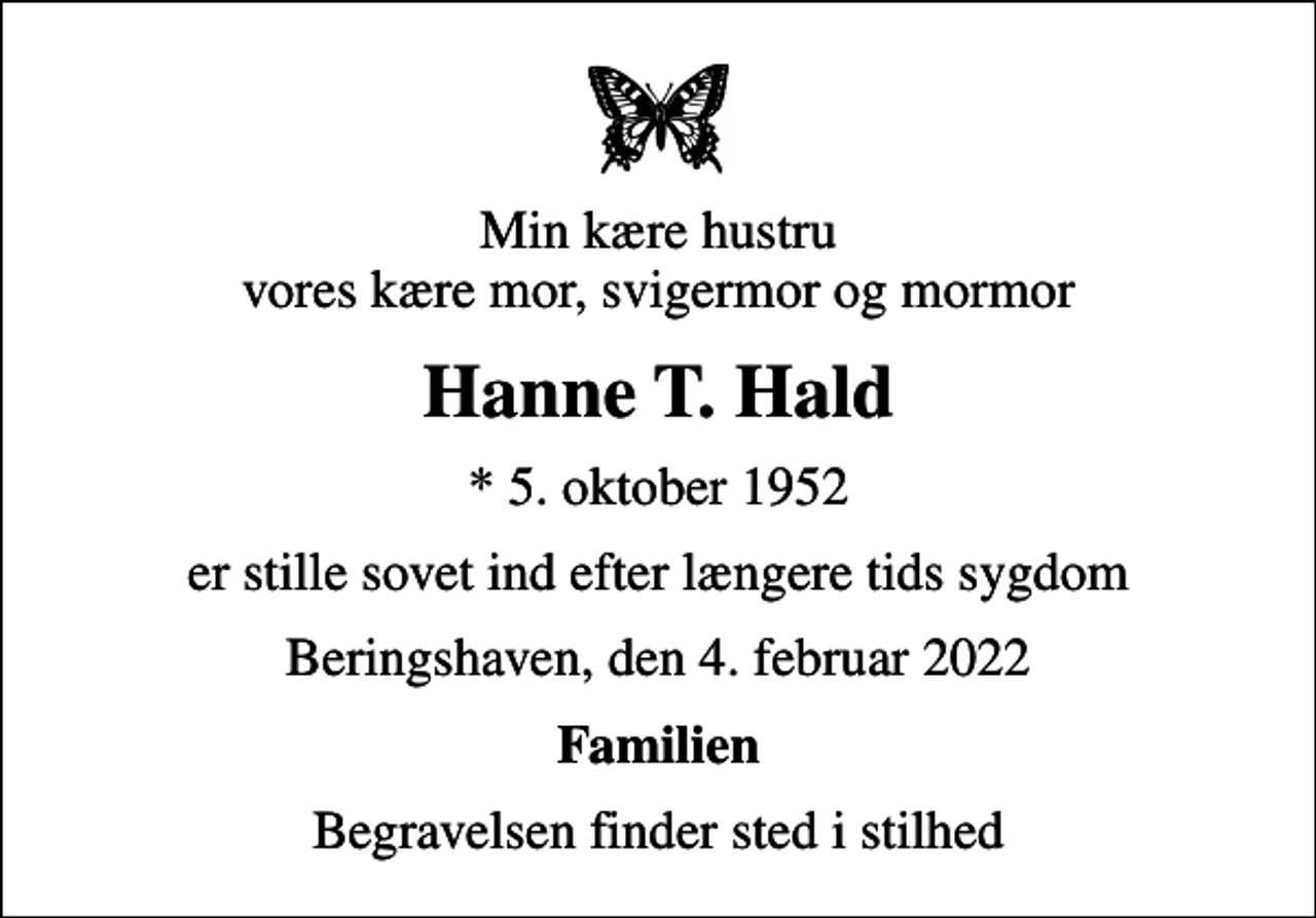 <p>Min kære hustru vores kære mor, svigermor og mormor<br />Hanne T. Hald<br />* 5. oktober 1952<br />er stille sovet ind efter længere tids sygdom<br />Beringshaven, den 4. februar 2022<br />Familien<br />Begravelsen finder sted i stilhed</p>
