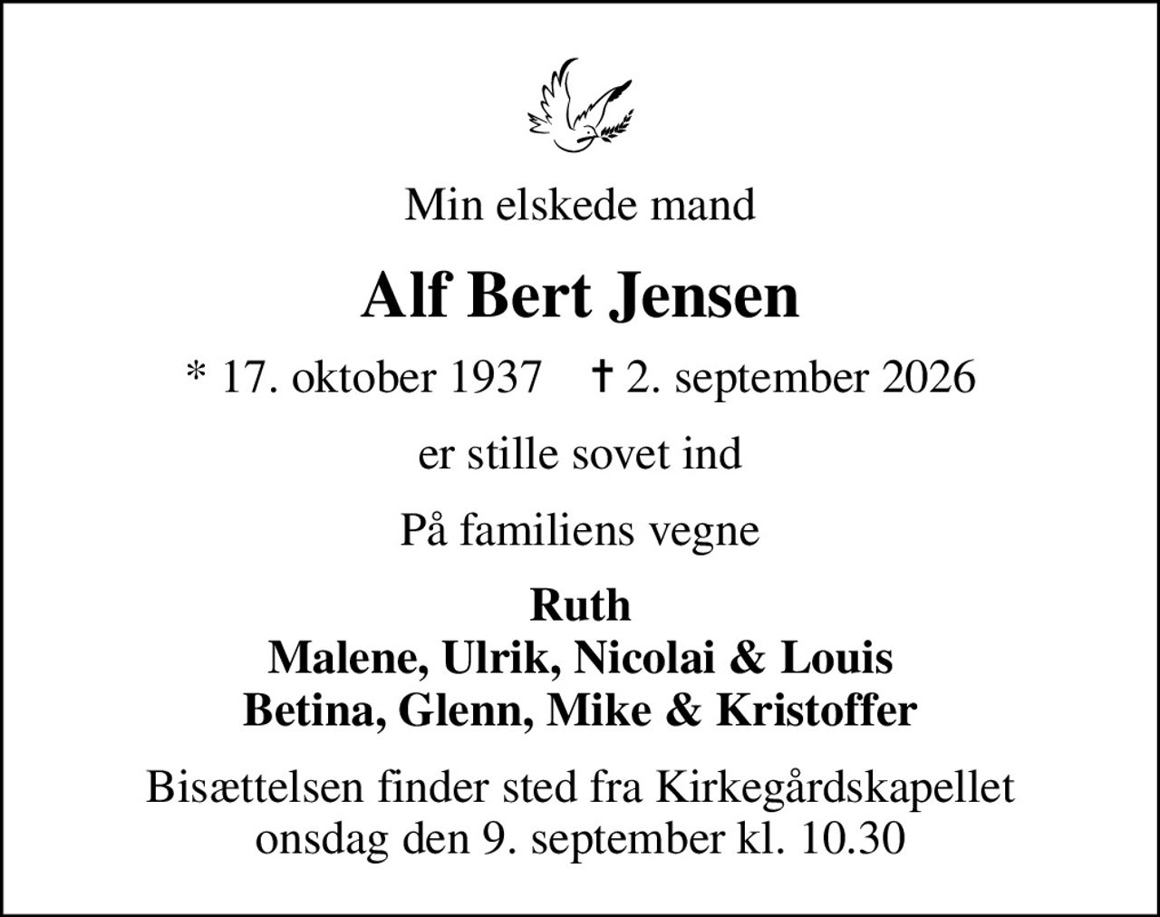 Min elskede mand
Alf Bert Jensen
* 17. oktober 1937    ✝ 2. september 2026
er stille sovet ind
På familiens vegne
Ruth Malene, Ulrik, Nicolai & Louis Betina, Glenn, Mike & Kristoffer
Bisættelsen finder sted fra Kirkegårdskapellet  onsdag den 9. september kl. 10.30
