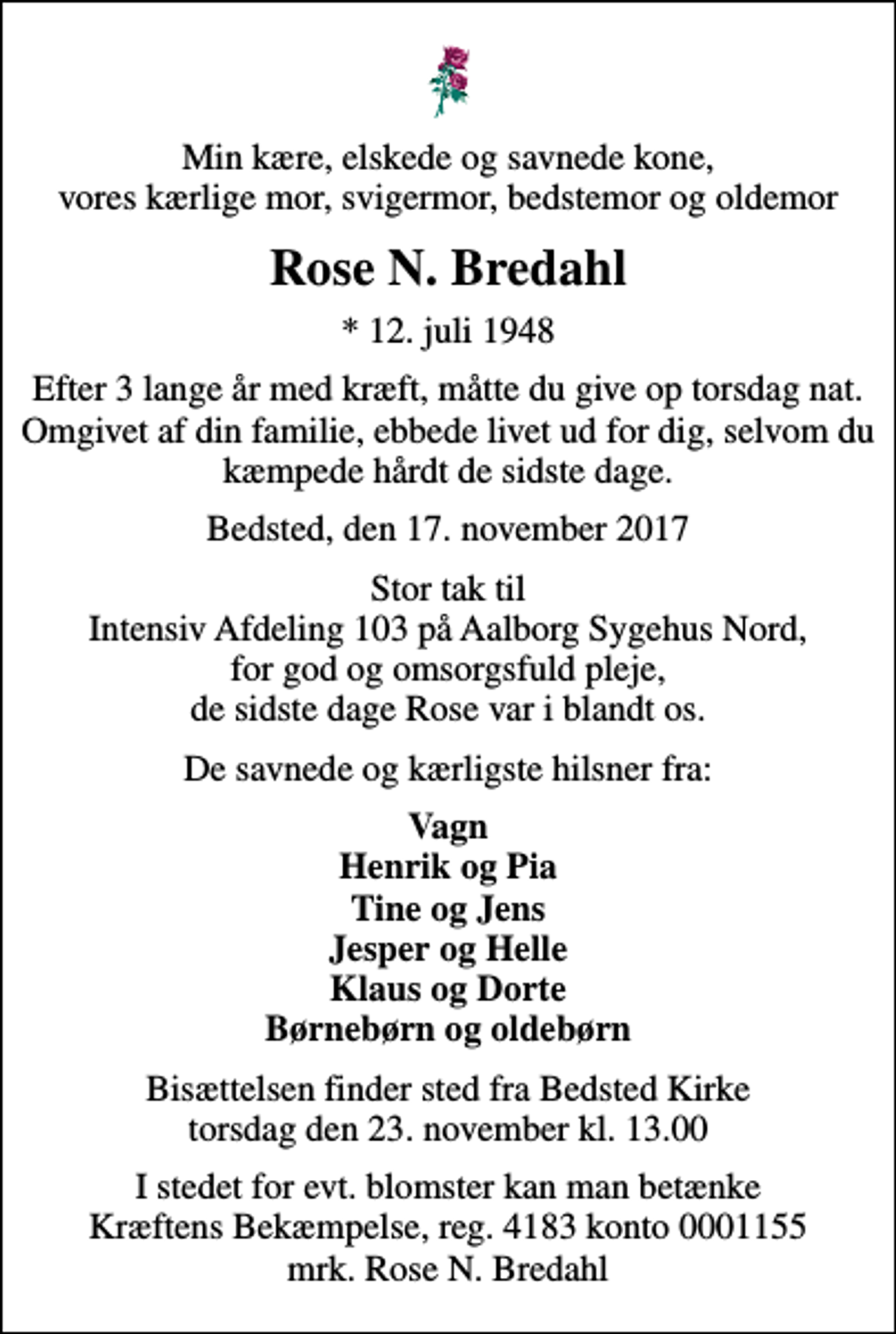 <p>Min kære, elskede og savnede kone, vores kærlige mor, svigermor, bedstemor og oldemor<br />Rose N. Bredahl<br />* 12. juli 1948<br />Efter 3 lange år med kræft, måtte du give op torsdag nat. Omgivet af din familie, ebbede livet ud for dig, selvom du kæmpede hårdt de sidste dage.<br />Bedsted, den 17. november 2017<br />Stor tak til Intensiv Afdeling 103 på Aalborg Sygehus Nord, for god og omsorgsfuld pleje, de sidste dage Rose var i blandt os.<br />De savnede og kærligste hilsner fra:<br />Vagn Henrik og Pia Tine og Jens Jesper og Helle Klaus og Dorte Børnebørn og oldebørn<br />Bisættelsen finder sted fra Bedsted Kirke torsdag den 23. november kl. 13.00<br />I stedet for evt. blomster kan man betænke<br />Kræftens Bekæmpelse reg.4183konto0001155mrk. Rose N.<br />Bredahl</p>