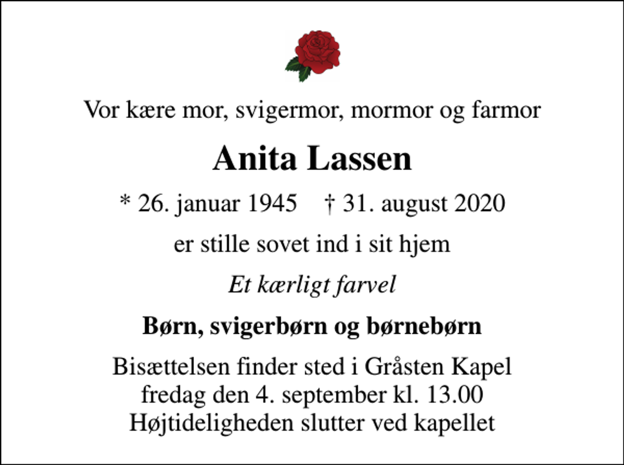 <p>Vor kære mor, svigermor, mormor og farmor<br />Anita Lassen<br />* 26. januar 1945 ✝ 31. august 2020<br />er stille sovet ind i sit hjem<br />Et kærligt farvel<br />Børn, svigerbørn og børnebørn<br />Bisættelsen finder sted i Gråsten Kapel fredag den 4. september kl. 13.00 Højtideligheden slutter ved kapellet</p>