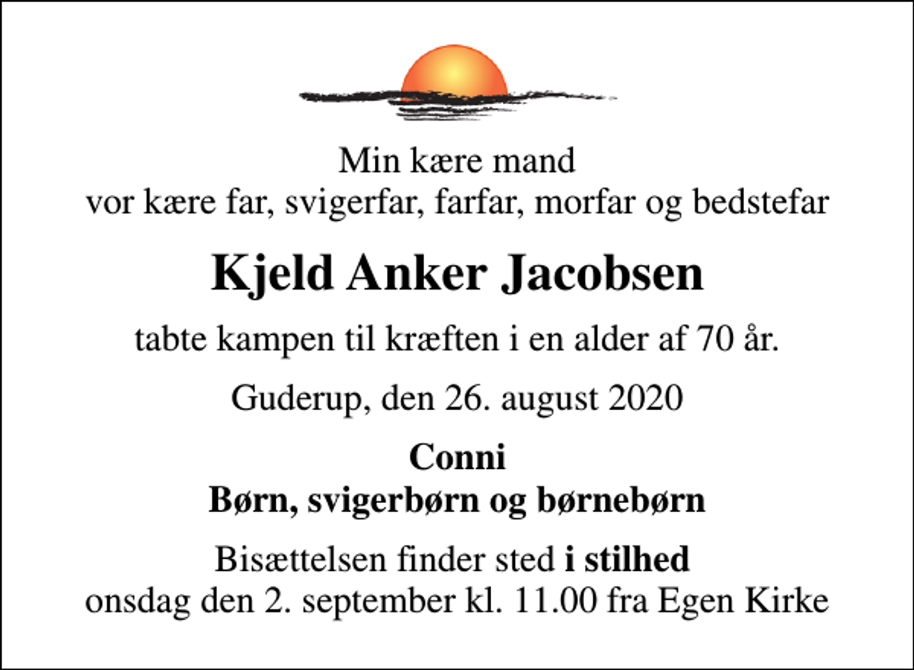 <p>Min kære mand vor kære far, svigerfar, farfar, morfar og bedstefar<br />Kjeld Anker Jacobsen<br />tabte kampen til kræften i en alder af 70 år.<br />Guderup, den 26. august 2020<br />Conni Børn, svigerbørn og børnebørn<br />Bisættelsen finder sted <em>i stilhed</em> onsdag den 2. september kl. 11.00 fra Egen Kirke</p>