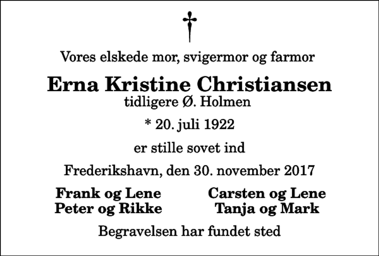 <p>Vores elskede mor, svigermor og farmor<br />Erna Kristine Christiansen<br />tidligere Ø. Holmen<br />* 20. juli 1922<br />er stille sovet ind<br />Frederikshavn, den 30. november 2017<br />Frank og Lene<br />Carsten og Lene<br />Peter og Rikke<br />Tanja og Mark<br />Begravelsen har fundet sted</p>