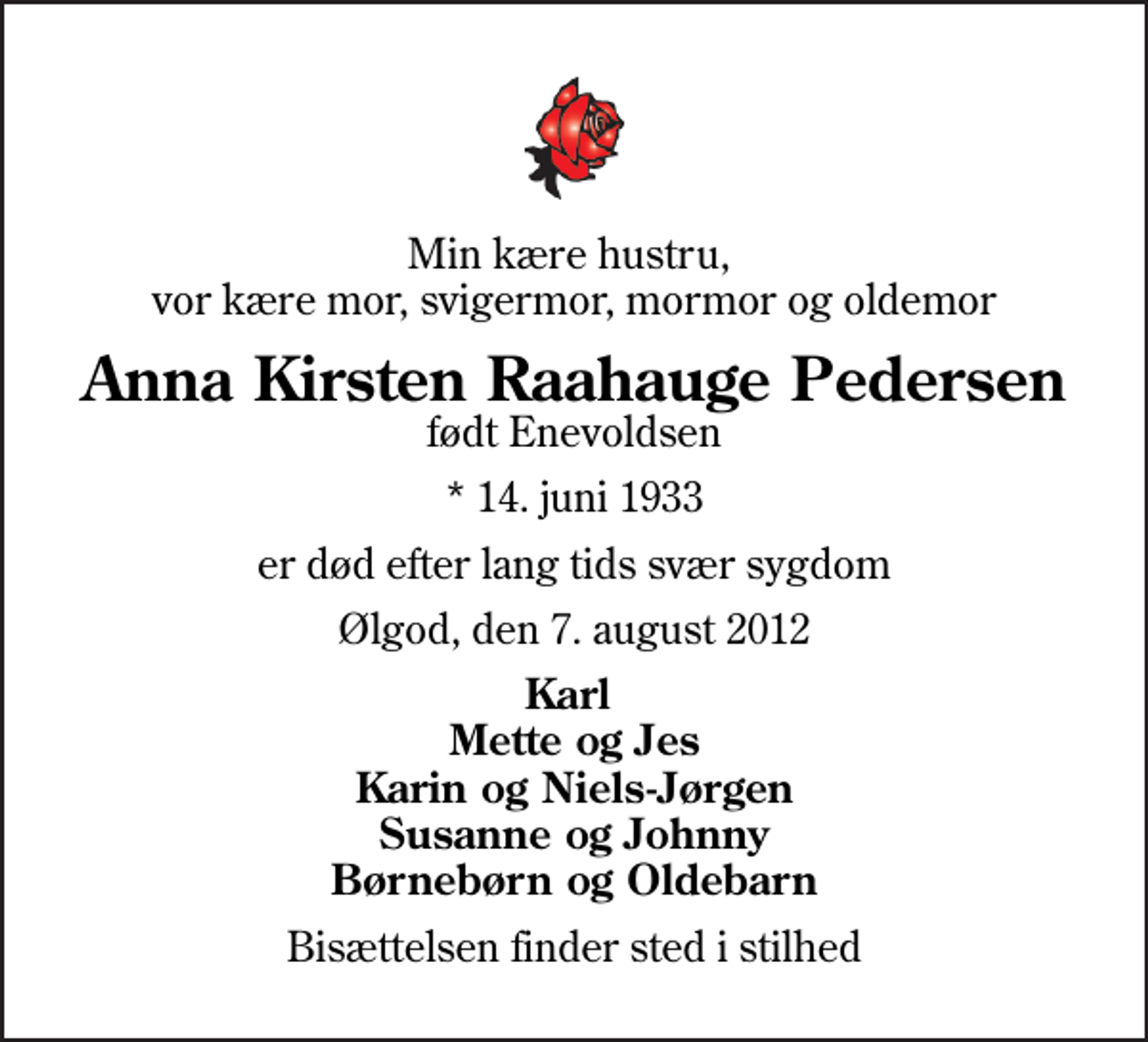 <p>Min kære hustru, vor kære mor, svigermor, mormor og oldemor<br />Anna Kirsten Raahauge Pedersen<br />født Enevoldsen<br />* 14. juni 1933<br />er død efter lang tids svær sygdom<br />Ølgod, den 7. august 2012<br />Karl Mette og Jes Karin og Niels-Jørgen Susanne og Johnny Børnebørn og Oldebarn<br />Bisættelsen finder sted i stilhed</p>