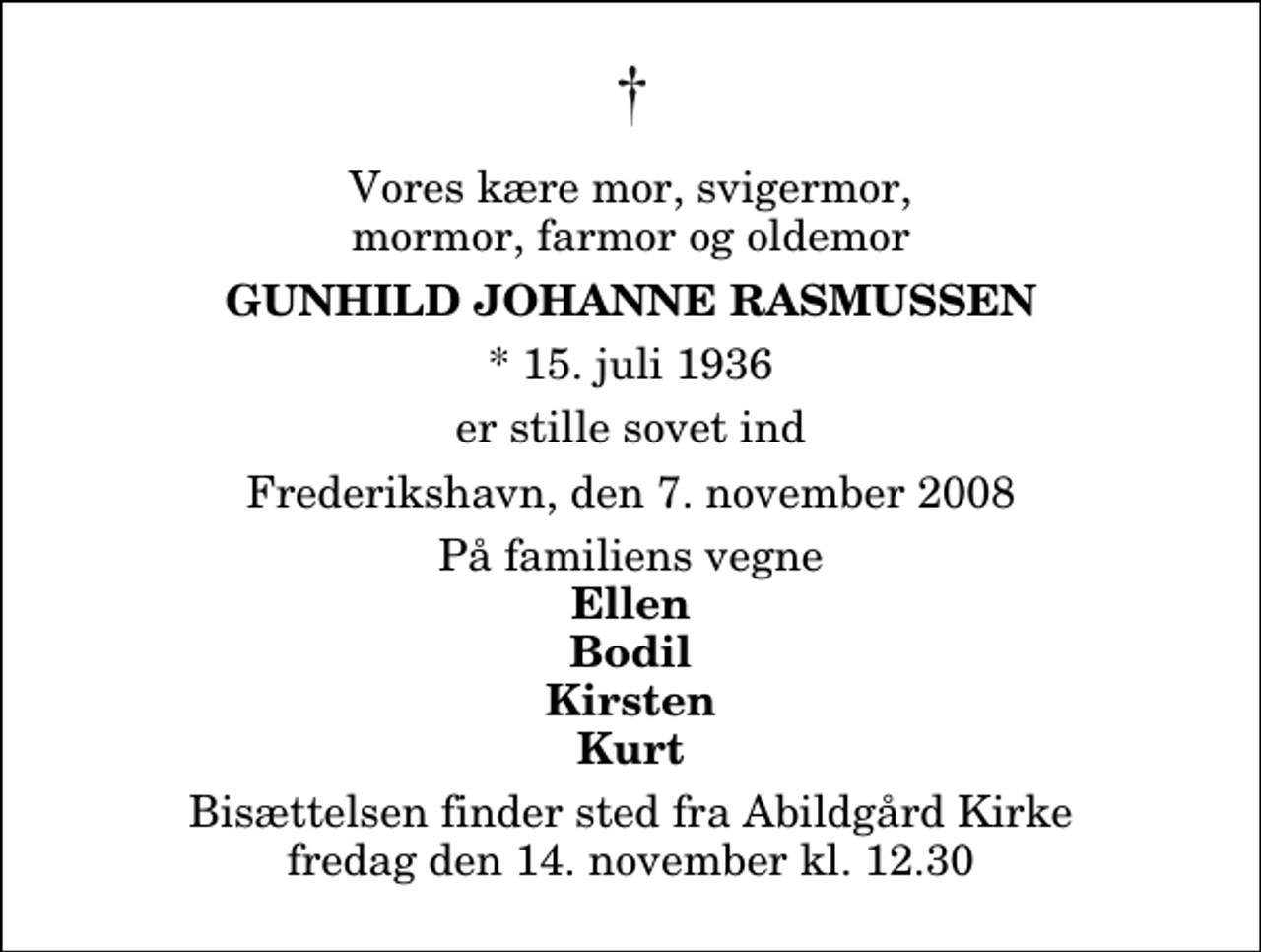 <p>Vores kære mor, svigermor, mormor, farmor og oldemor<br />Gunhild Johanne Rasmussen<br />* 15. juli 1936<br />er stille sovet ind<br />Frederikshavn, den 7. november 2008<br />På familiens vegne<br />Ellen Bodil Kirsten Kurt<br />Bisættelsen finder sted fra Abildgård Kirke fredag den 14. november kl. 12.30</p>