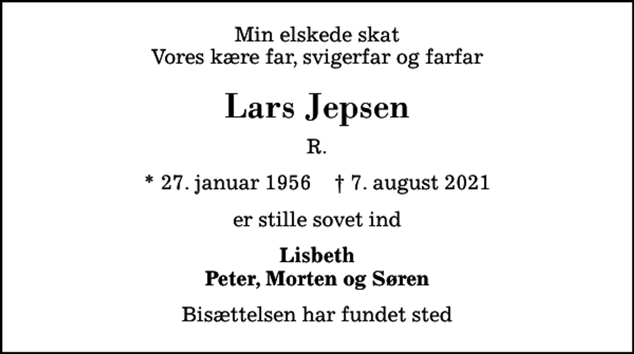 <p>Min elskede skat Vores kære far, svigerfar og farfar<br />Lars Jepsen<br />R.<br />* 27. januar 1956 ✝ 7. august 2021<br />er stille sovet ind<br />Lisbeth Peter, Morten og Søren<br />Bisættelsen har fundet sted</p>