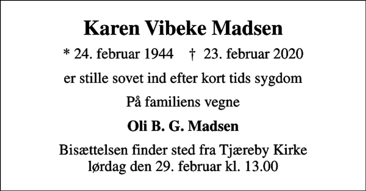 <p>Karen Vibeke Madsen<br />* 24. februar 1944 ✝ 23. februar 2020<br />er stille sovet ind efter kort tids sygdom<br />På familiens vegne<br />Oli B. G. Madsen<br />Bisættelsen finder sted fra Tjæreby Kirke lørdag den 29. februar kl. 13.00</p>