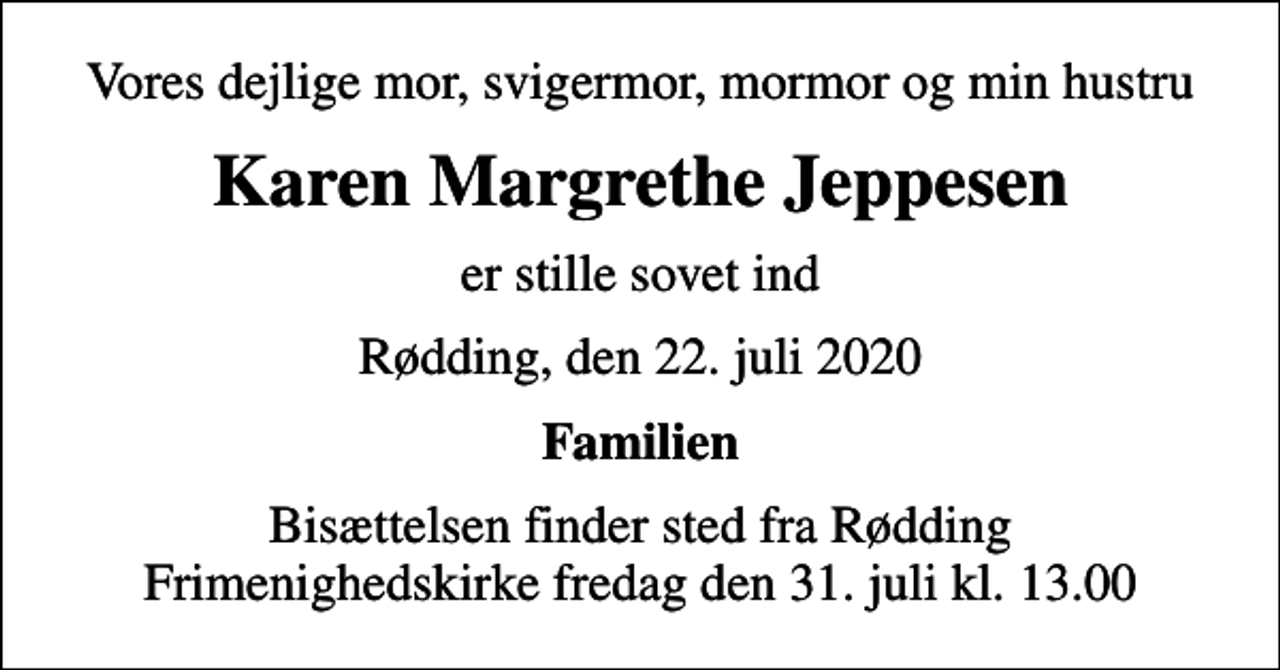 <p>Vores dejlige mor, svigermor, mormor og min hustru<br />Karen Margrethe Jeppesen<br />er stille sovet ind<br />Rødding, den 22. juli 2020<br />Familien<br />Bisættelsen finder sted fra Rødding Frimenighedskirke fredag den 31. juli kl. 13.00</p>