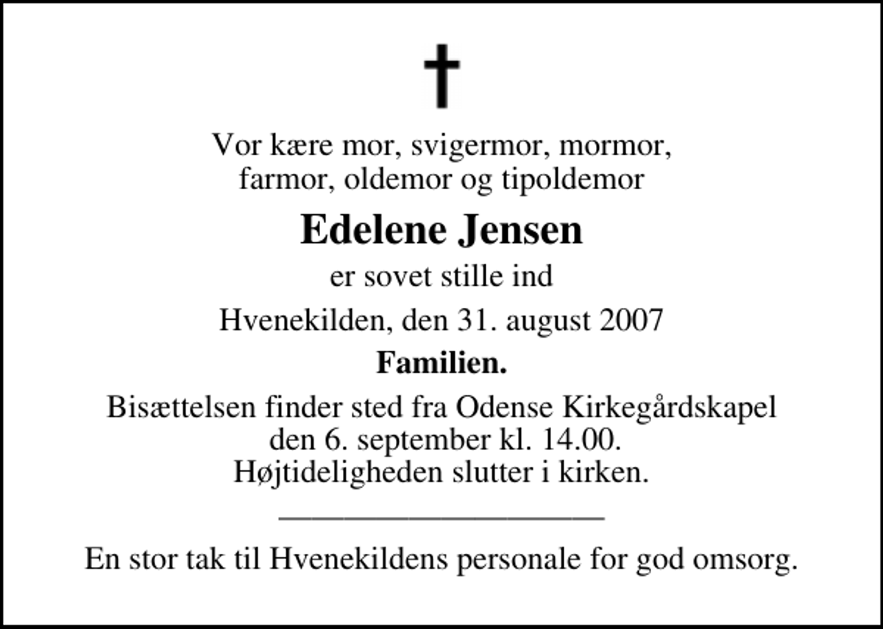 <p>Vor kære mor, svigermor, mormor, farmor, oldemor og tipoldemor<br />Edelene Jensen<br />er sovet stille ind<br />Hvenekilden, den 31. august 2007<br />Familien.<br />Bisættelsen finder sted fra Odense Kirkegårdskapel den 6. september kl. 14.00 Højtideligheden slutter i kirken.</p><p>En stor tak til Hvenekildens personale for god omsorg.</p>