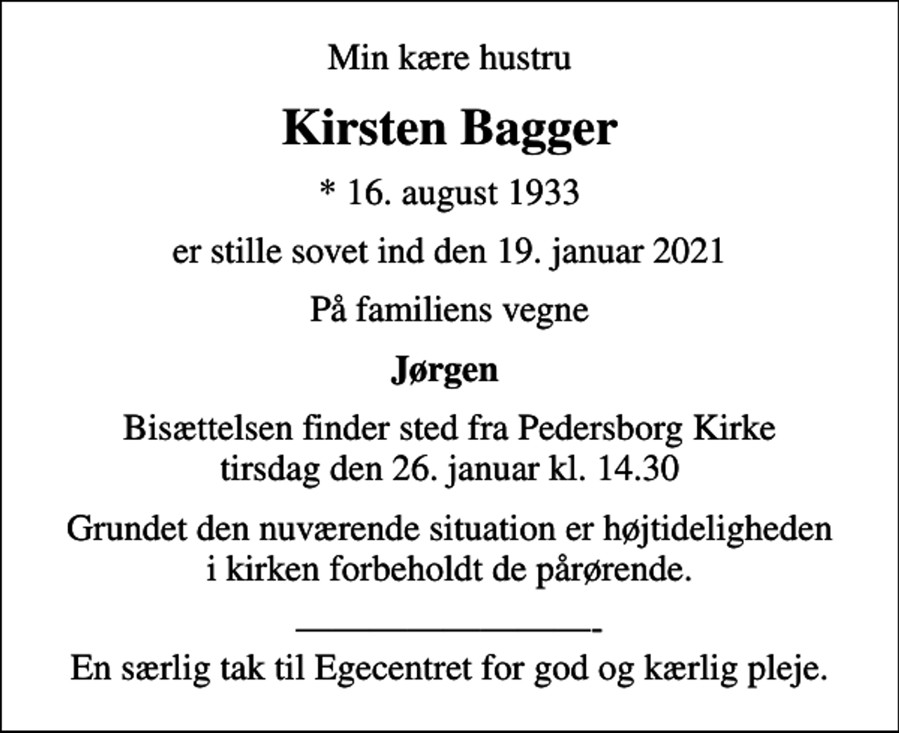 <p>Min kære hustru<br />Kirsten Bagger<br />* 16. august 1933<br />er stille sovet ind den 19. januar 2021<br />På familiens vegne<br />Jørgen<br />Bisættelsen finder sted fra Pedersborg Kirke tirsdag den 26. januar kl. 14.30<br />Grundet den nuværende situation er højtideligheden i kirken forbeholdt de pårørende.<br />- En særlig tak til Egecentret for god og kærlig pleje.</p>