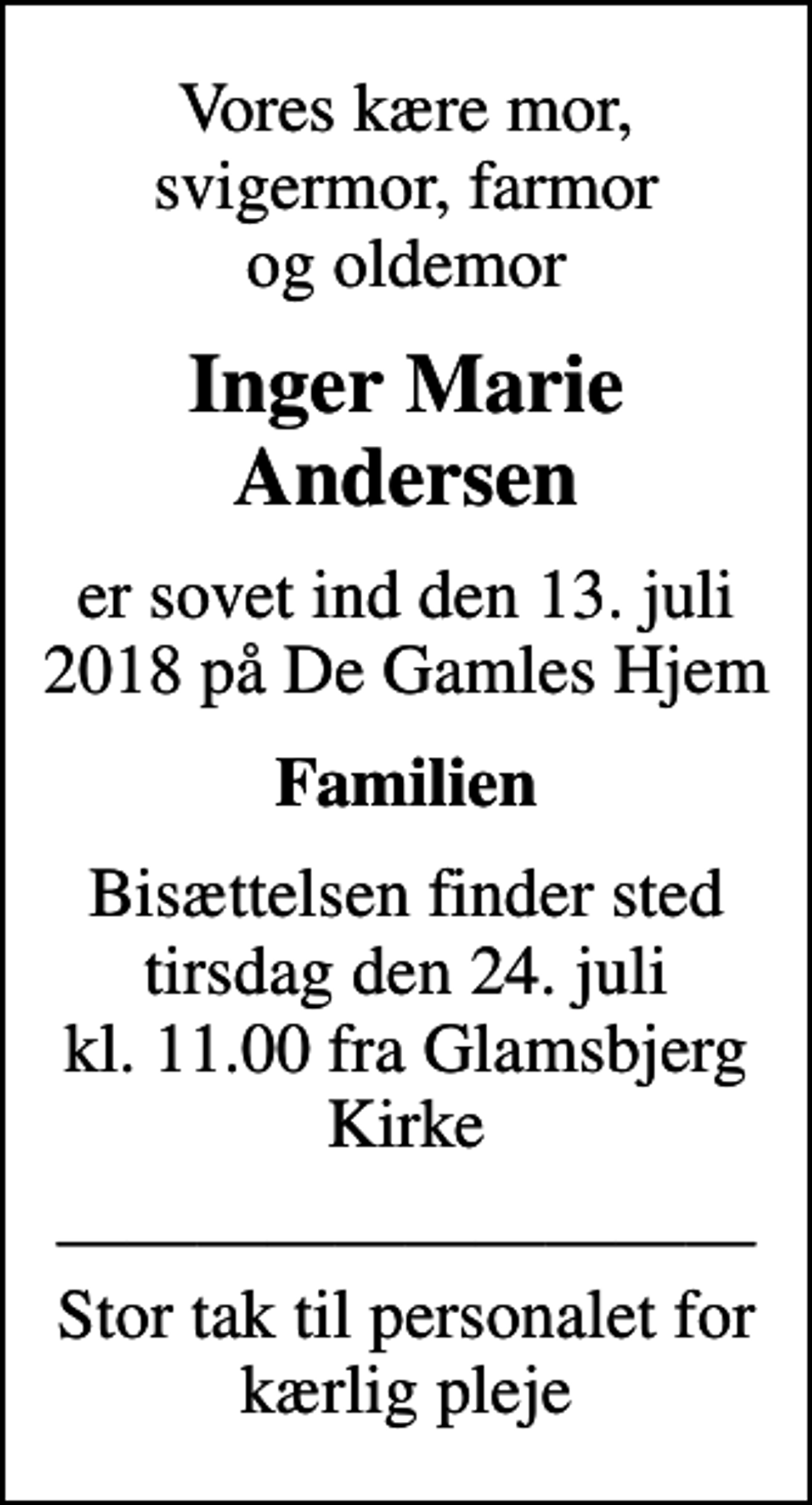 <p>Vores kære mor, svigermor, farmor og oldemor<br />Inger Marie Andersen<br />er sovet ind den 13. juli 2018 på De Gamles Hjem<br />Familien<br />Bisættelsen finder sted tirsdag den 24. juli kl. 11.00 fra Glamsbjerg Kirke<br />Stor tak til personalet for kærlig pleje</p>