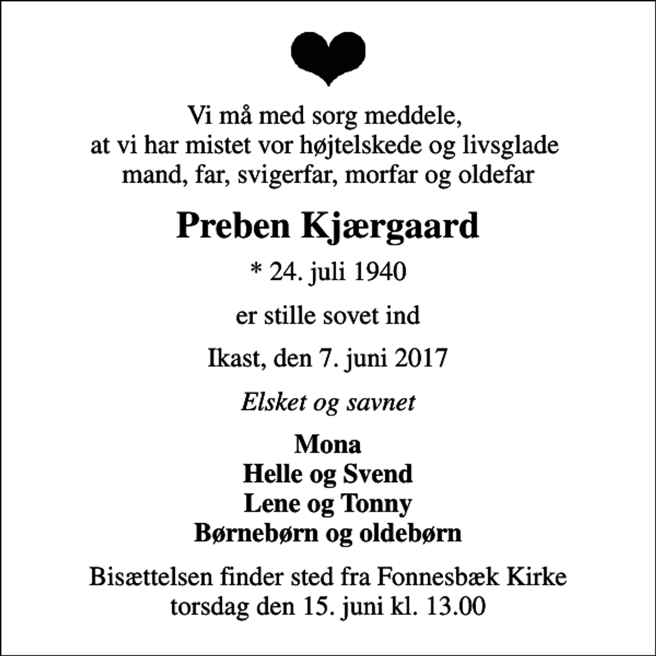 <p>Vi må med sorg meddele, at vi har mistet vor højtelskede og livsglade mand, far, svigerfar, morfar og oldefar<br />Preben Kjærgaard<br />* 24. juli 1940<br />er stille sovet ind<br />Ikast, den 7. juni 2017<br />Elsket og savnet<br />Mona Helle og Svend Lene og Tonny Børnebørn og oldebørn<br />Bisættelsen finder sted fra Fonnesbæk Kirke torsdag den 15. juni kl. 13.00</p>