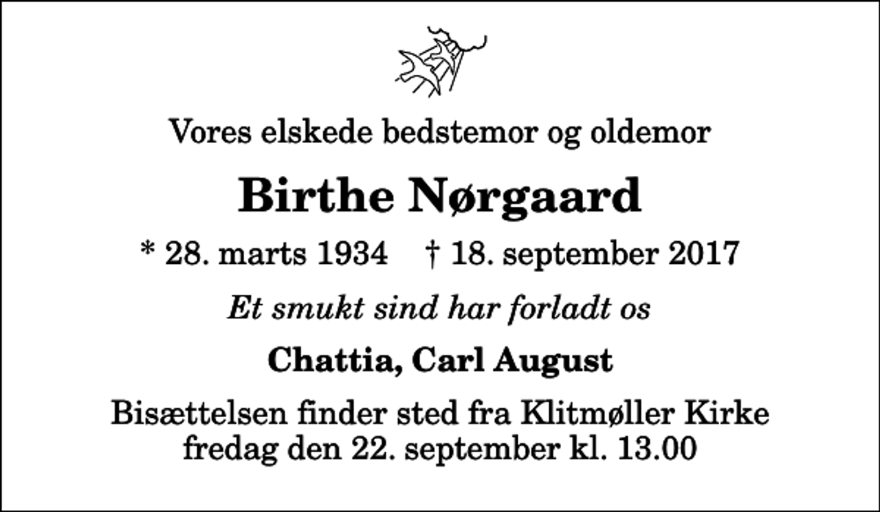 <p>Vores elskede bedstemor og oldemor<br />Birthe Nørgaard<br />* 28. marts 1934 ✝ 18. september 2017<br />Et smukt sind har forladt os<br />Chattia, Carl August<br />Bisættelsen finder sted fra Klitmøller Kirke fredag den 22. september kl. 13.00</p>