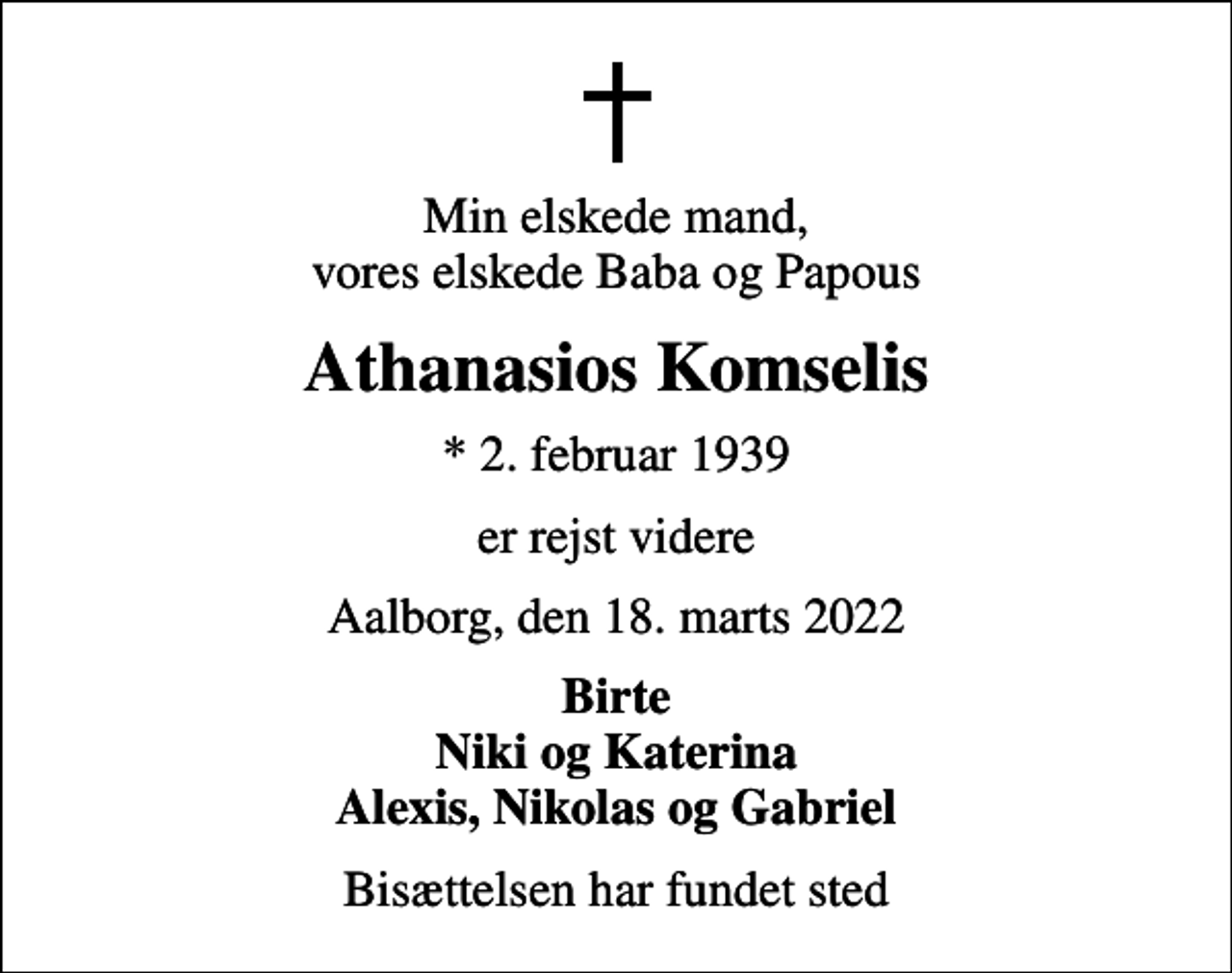 <p>Min elskede mand, vores elskede Baba og Papous<br />Athanasios Komselis<br />* 2. februar 1939<br />er rejst videre<br />Aalborg, den 18. marts 2022<br />Birte Niki og Katerina Alexis, Nikolas og Gabriel<br />Bisættelsen har fundet sted</p>