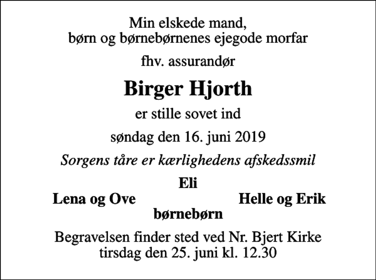 <p>Min elskede mand, børn og børnebørnenes ejegode morfar<br />fhv. assurandør<br />Birger Hjorth<br />er stille sovet ind<br />søndag den 16. juni 2019<br />Sorgens tåre er kærlighedens afskedssmil<br />Eli<br />Lena og Ove<br />Helle og Erik<br />Begravelsen finder sted ved Nr. Bjert Kirke tirsdag den 25. juni kl. 12.30</p>