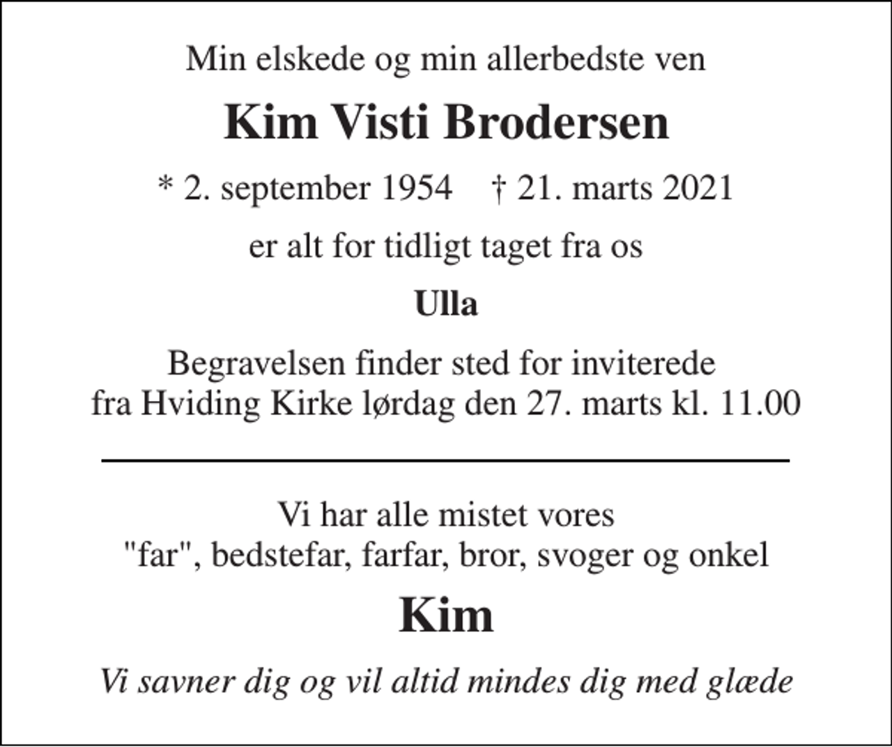 <p>Min elskede og min allerbedste ven<br />Kim Visti Brodersen<br />* 2. september 1954 † 21. marts 2021<br />er alt for tidligt taget fra os<br />Ulla<br />Begravelsen finder sted for inviterede fra Hviding Kirke lørdag den 27. marts kl. 11.00<br />Vi har alle mistet vores "far", bedstefar, farfar, bror, svoger og onkel<br />Kim<br />Vi savner dig og vil altid mindes dig med glæde</p>