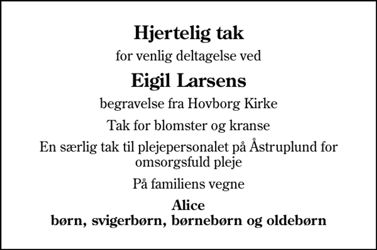 <p>Hjertelig tak<br />for venlig deltagelse ved<br />Eigil Larsens<br />begravelse fra Hovborg Kirke<br />Tak for blomster og kranse<br />En særlig tak til plejepersonalet på Åstruplund for omsorgsfuld pleje<br />På familiens vegne<br />Alice børn, svigerbørn, børnebørn og oldebørn</p>