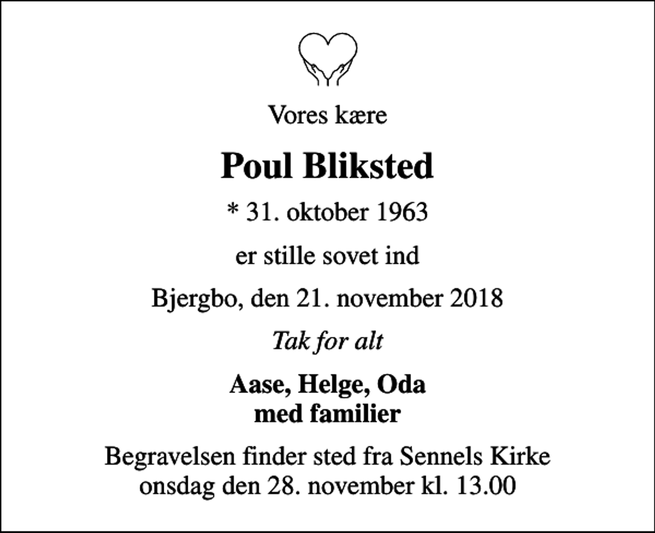 <p>Vores kære<br />Poul Bliksted<br />* 31. oktober 1963<br />er stille sovet ind<br />Bjergbo, den 21. november 2018<br />Tak for alt<br />Aase, Helge, Oda med familier<br />Begravelsen finder sted fra Sennels Kirke onsdag den 28. november kl. 13.00</p>
