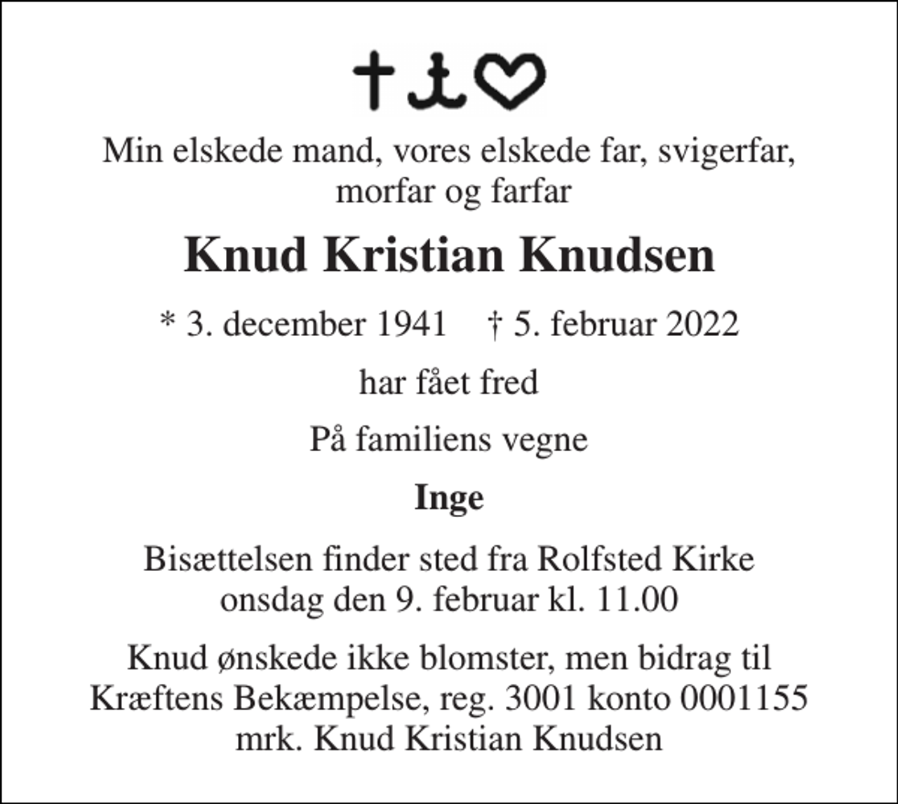 <p>Min elskede mand, vores elskede far, svigerfar, morfar og farfar<br />Knud Kristian Knudsen<br />*​ 3. december 1941​ †​ 5. februar 2022<br />har fået fred<br />På familiens vegne<br />Inge<br />Bisættelsen​ finder sted fra Rolfsted Kirke​ onsdag den 9. februar​ kl. 11.00<br />Knud ønskede ikke blomster, men bidrag til Kræftens Bekæmpelse, reg. 3001 konto 0001155 mrk. Knud Kristian Knudsen</p>