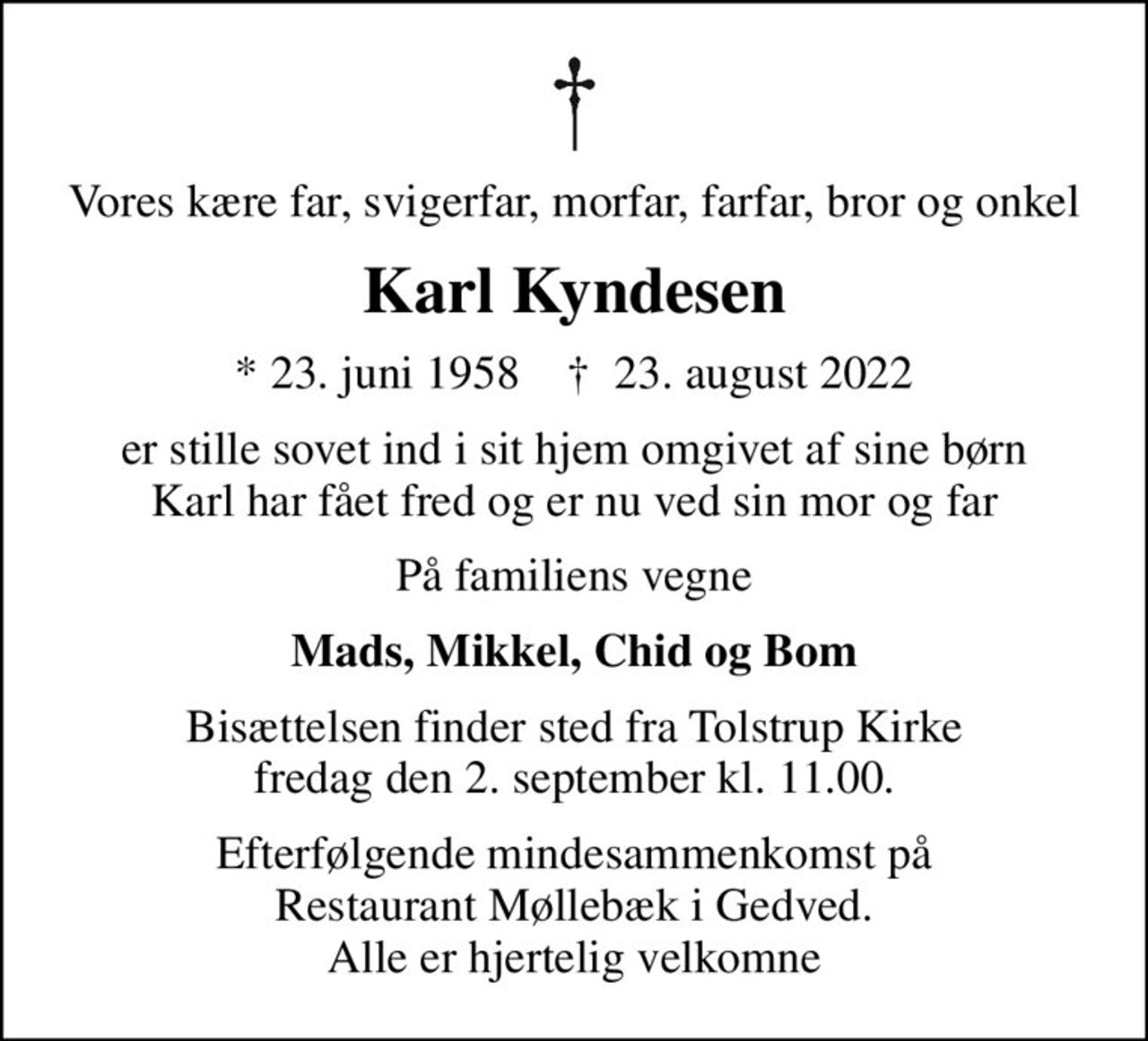 Vores kære far, svigerfar, morfar, farfar, bror og onkel
Karl Kyndesen
* 23. juni 1958    ✝ 23. august 2022
er stille sovet ind i sit hjem omgivet af sine børn Karl har fået fred og er nu ved sin mor og far
På familiens vegne
Mads, Mikkel, Chid og Bom
Bisættelsen finder sted fra Tolstrup Kirke fredag den 2. september kl. 11.00.
Efterfølgende mindesammenkomst på Restaurant Møllebæk i Gedved. Alle er hjertelig velkomne