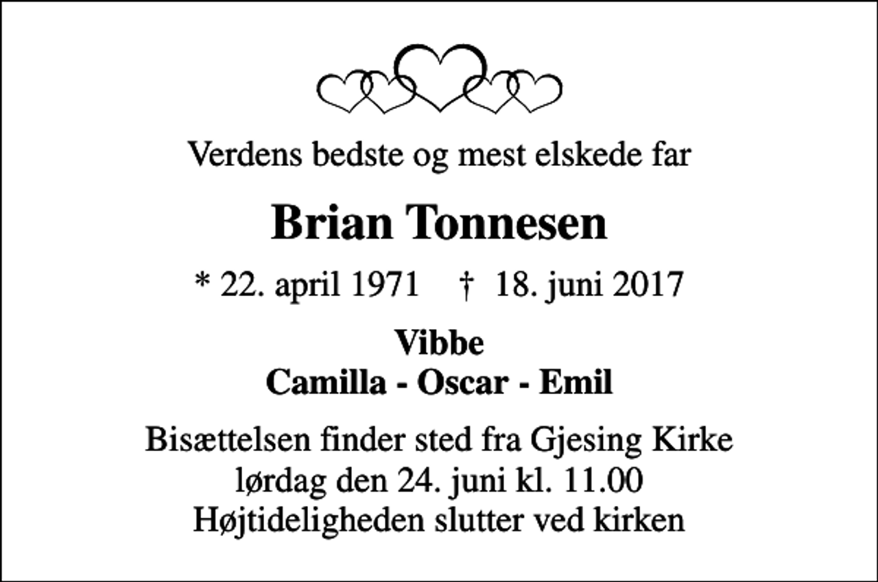 <p>Verdens bedste og mest elskede far<br />Brian Tonnesen<br />* 22. april 1971 ✝ 18. juni 2017<br />Vibbe Camilla - Oscar - Emil<br />Bisættelsen finder sted fra Gjesing Kirke lørdag den 24. juni kl. 11.00 Højtideligheden slutter ved kirken</p>