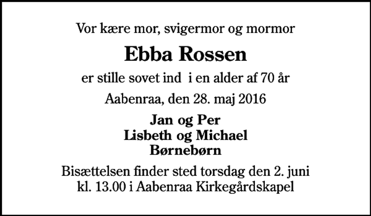 <p>Vor kære mor, svigermor og mormor<br />Ebba Rossen<br />er stille sovet ind i en alder af 70 år<br />Aabenraa, den 28. maj 2016<br />Jan og Per Lisbeth og Michael Børnebørn<br />Bisættelsen finder sted torsdag den 2. juni kl. 13.00 i Aabenraa Kirkegårdskapel</p>