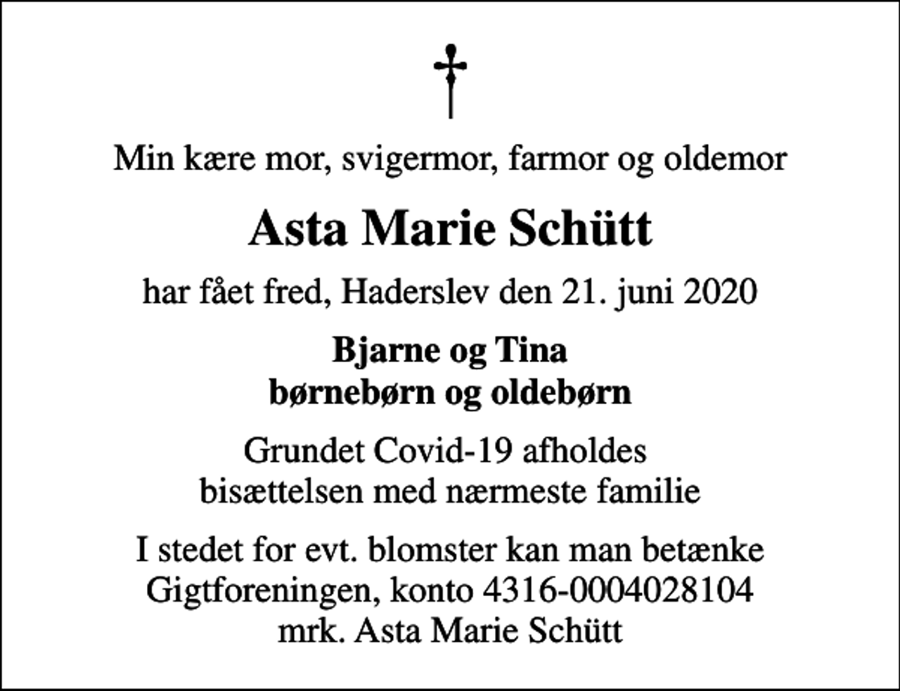 <p>Min kære mor, svigermor, farmor og oldemor<br />Asta Marie Schütt<br />har fået fred, Haderslev den 21. juni 2020<br />Bjarne og Tina børnebørn og oldebørn<br />Grundet Covid-19 afholdes bisættelsen med nærmeste familie<br />I stedet for evt. blomster kan man betænke<br />Gigtforeningen konto4316-0004028104mrk. Asta Marie<br />Schütt</p>