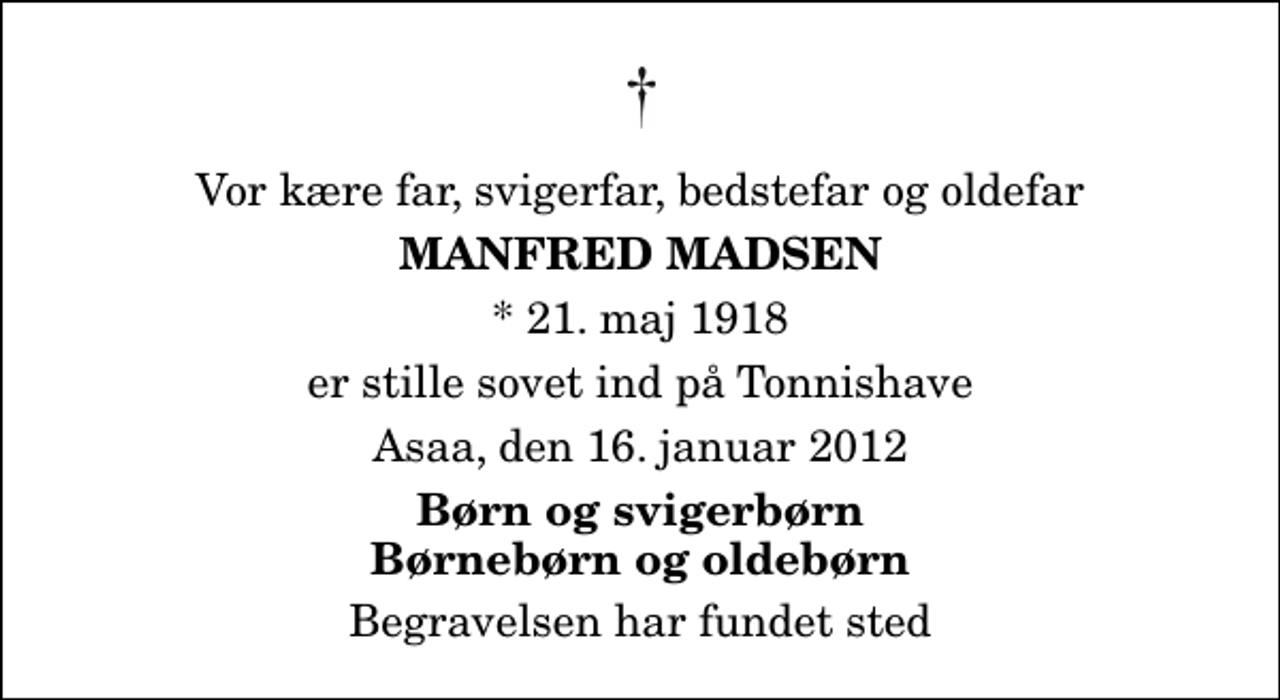 <p>Vor kære far, svigerfar, bedstefar og oldefar<br />Manfred Madsen<br />* 21. maj 1918<br />er stille sovet ind på Tonnishave<br />Asaa, den 16. januar 2012<br />Børn og svigerbørn Børnebørn og oldebørn<br />Begravelsen har fundet sted</p>