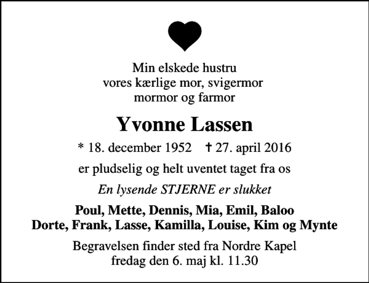 <p>Min elskede hustru vores kærlige mor, svigermor mormor og farmor<br />Yvonne Lassen<br />* 18. december 1952 ✝ 27. april 2016<br />er pludselig og helt uventet taget fra os<br />En lysende STJERNE er slukket<br />Poul, Mette, Dennis, Mia, Emil, Baloo Dorte, Frank, Lasse, Kamilla, Louise, Kim og Mynte<br />Begravelsen finder sted fra Nordre Kapel fredag den 6. maj kl. 11.30</p>