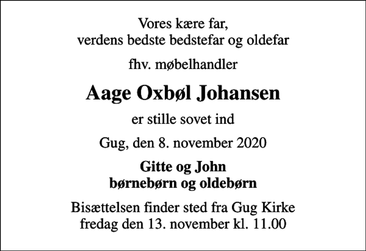 <p>Vores kære far, verdens bedste bedstefar og oldefar<br />fhv. møbelhandler<br />Aage Oxbøl Johansen<br />er stille sovet ind<br />Gug, den 8. november 2020<br />Gitte og John børnebørn og oldebørn<br />Bisættelsen finder sted fra Gug Kirke fredag den 13. november kl. 11.00</p>