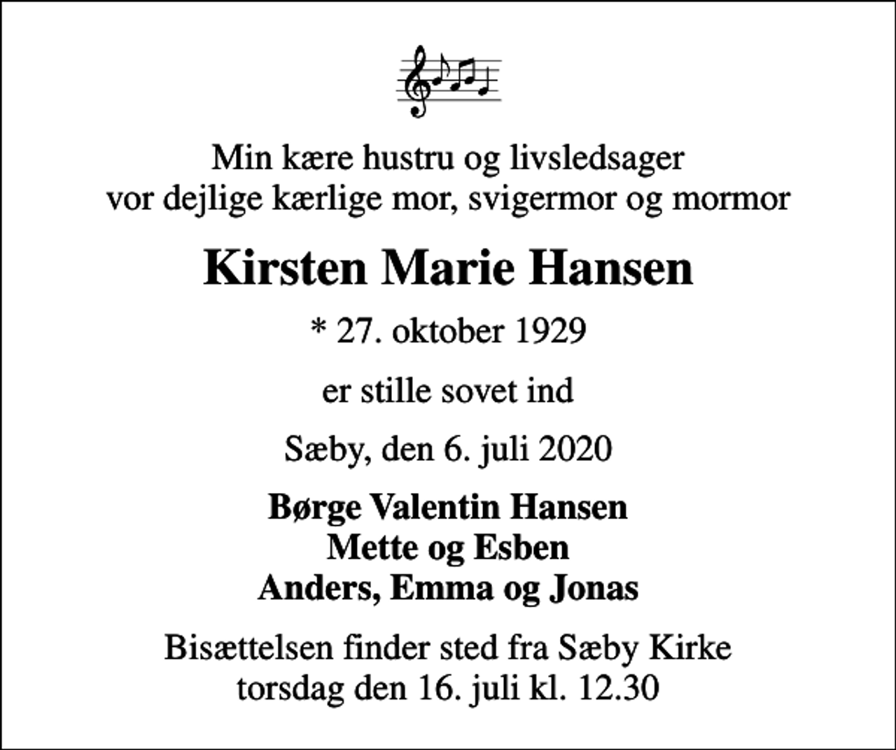 <p>Min kære hustru og livsledsager vor dejlige kærlige mor, svigermor og mormor<br />Kirsten Marie Hansen<br />* 27. oktober 1929<br />er stille sovet ind<br />Sæby, den 6. juli 2020<br />Børge Valentin Hansen Mette og Esben Anders, Emma og Jonas<br />Bisættelsen finder sted fra Sæby Kirke torsdag den 16. juli kl. 12.30</p>