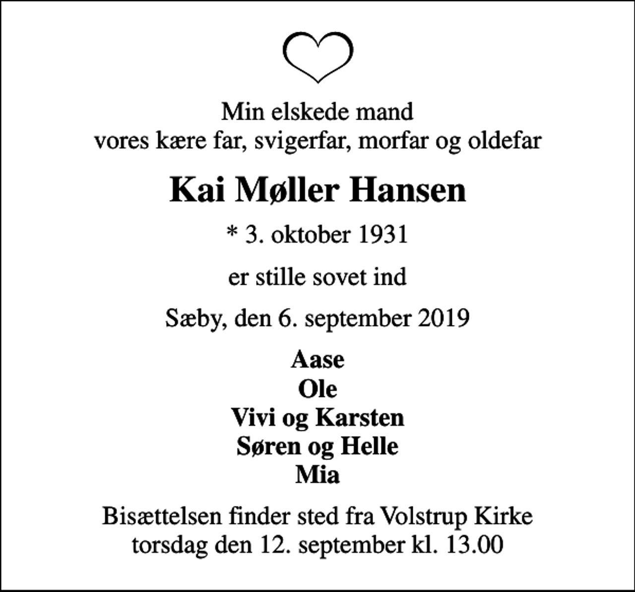 <p>Min elskede mand vores kære far, svigerfar, morfar og oldefar<br />Kai Møller Hansen<br />* 3. oktober 1931<br />er stille sovet ind<br />Sæby, den 6. september 2019<br />Aase Ole Vivi og Karsten Søren og Helle Mia<br />Bisættelsen finder sted fra Volstrup Kirke torsdag den 12. september kl. 13.00</p>