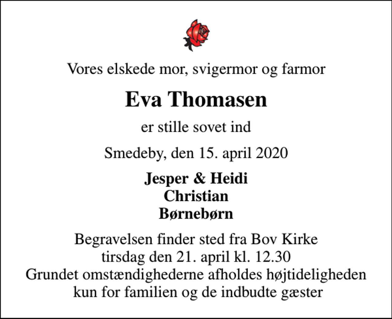 <p>Vores elskede mor, svigermor og farmor<br />Eva Thomasen<br />er stille sovet ind<br />Smedeby, den 15. april 2020<br />Jesper &amp; Heidi Christian Børnebørn<br />Begravelsen finder sted fra Bov Kirke tirsdag den 21. april kl. 12.30 Grundet omstændighederne afholdes højtideligheden kun for familien og de indbudte gæster</p>