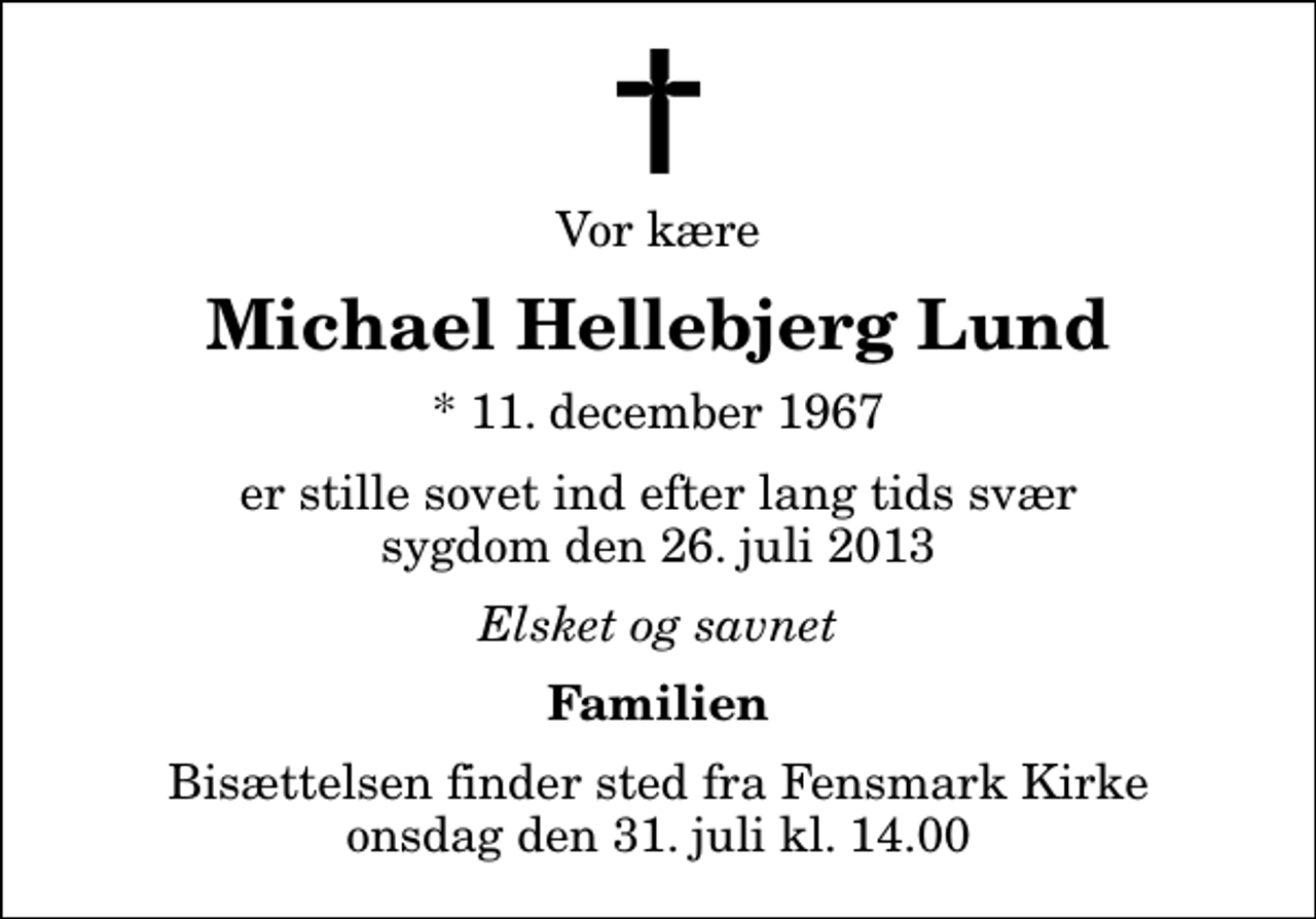 <p>Vor kære<br />Michael Hellebjerg Lund<br />* 11. december 1967<br />er stille sovet ind efter lang tids svær sygdom den 26. juli 2013<br />Elsket og savnet<br />Familien<br />Bisættelsen finder sted fra Fensmark Kirke onsdag den 31. juli kl. 14.00</p>