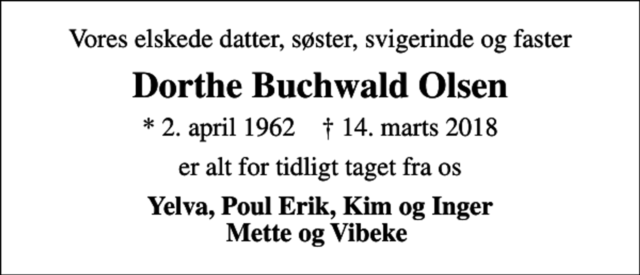 <p>Vores elskede datter, søster, svigerinde og faster<br />Dorthe Buchwald Olsen<br />* 2. april 1962 ✝ 14. marts 2018<br />er alt for tidligt taget fra os<br />Yelva, Poul Erik, Kim og Inger Mette og Vibeke</p>