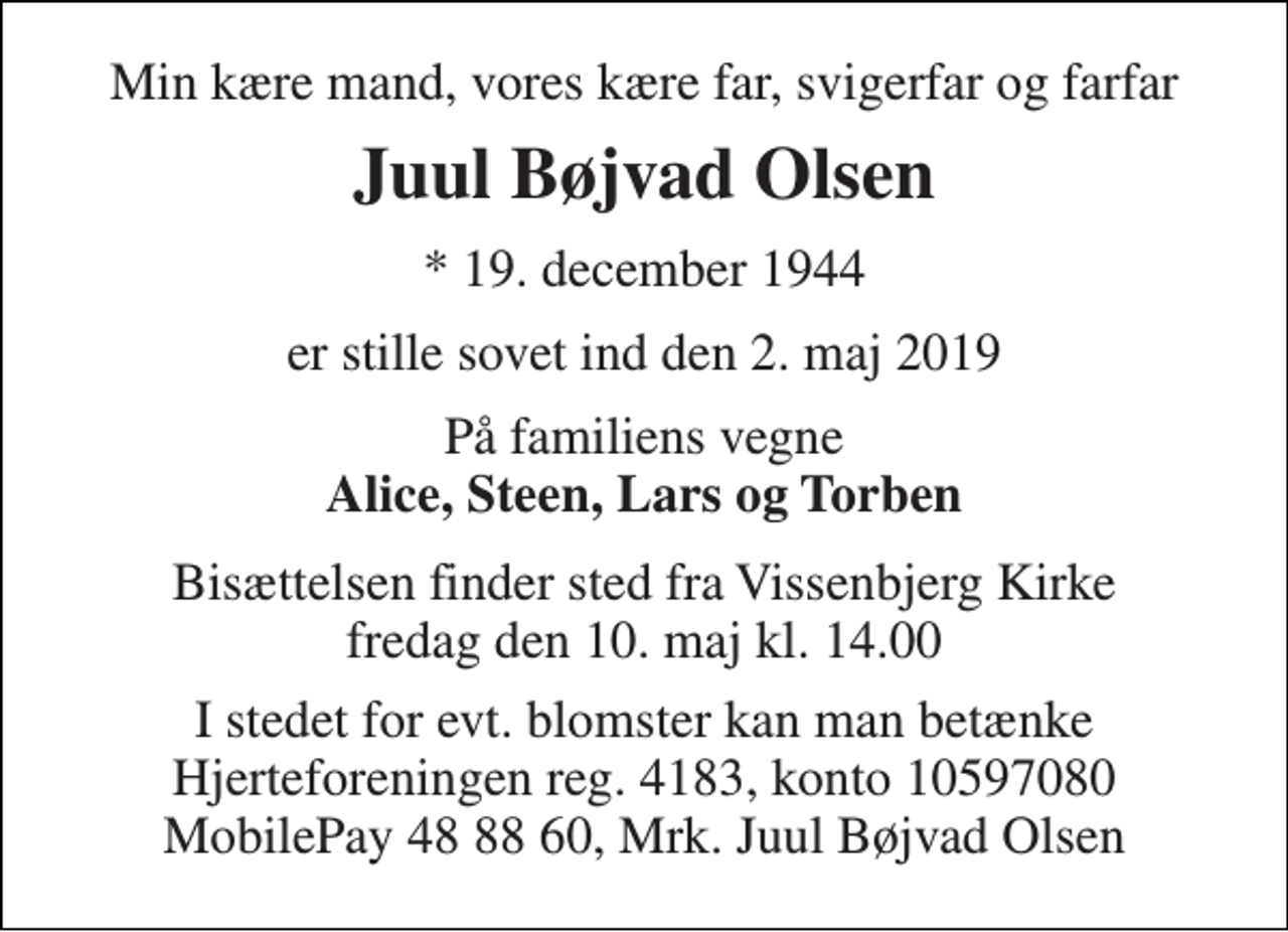 <p>Min kære mand, vores kære far, svigerfar og farfar<br />Juul Bøjvad Olsen<br />* 19. december 1944<br />er stille sovet ind den 2. maj 2019<br />På familiens vegne<br />Alice, Steen, Lars og Torben<br />Bisættelsen finder sted fra Vissenbjerg Kirke fredag den 10. maj kl. 14.00<br />I stedet for evt. blomster kan man betænke Hjerteforeningen reg. 4183, konto 10597080 MobilePay 48 88 60, Mrk. Juul Bøjvad Olsen</p>