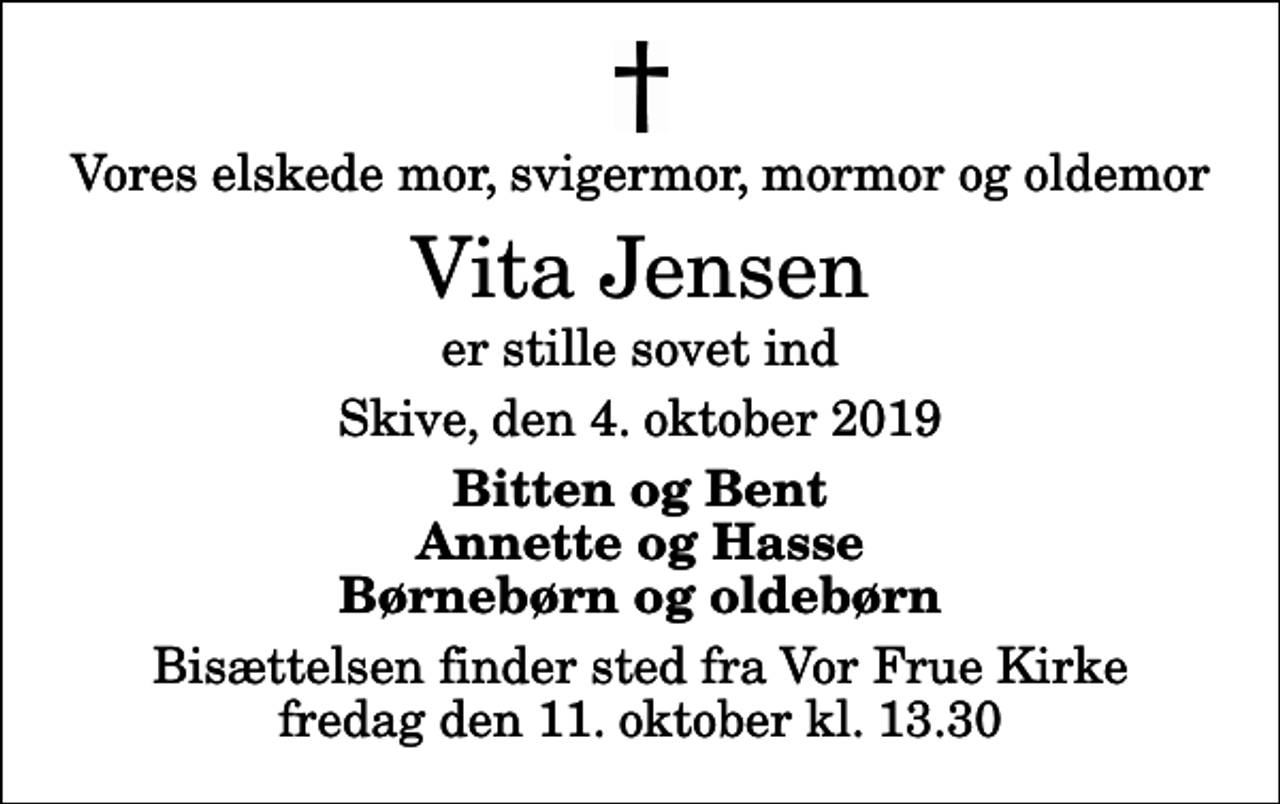 <p>Vores elskede mor, svigermor, mormor og oldemor<br />Vita Jensen<br />er stille sovet ind<br />Skive, den 4. oktober 2019<br />Bitten og Bent Annette og Hasse Børnebørn og oldebørn<br />Bisættelsen finder sted fra Vor Frue Kirke fredag den 11. oktober kl. 13.30</p>