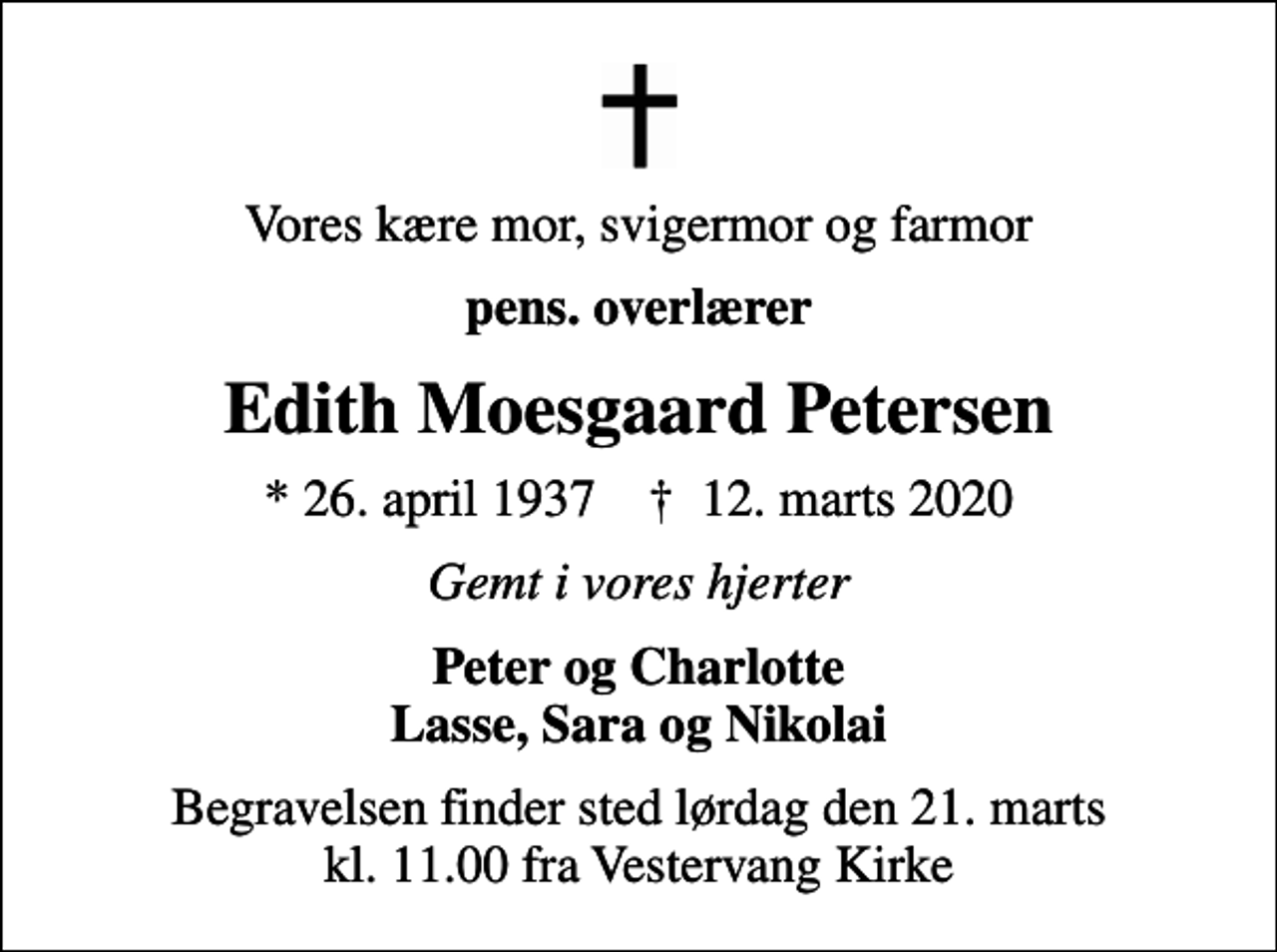 <p>Vores kære mor, svigermor og farmor<br />pens. overlærer<br />Edith Moesgaard Petersen<br />* 26. april 1937 ✝ 12. marts 2020<br />Gemt i vores hjerter<br />Peter og Charlotte Lasse, Sara og Nikolai<br />Begravelsen finder sted lørdag den 21. marts kl. 11.00 fra Vestervang Kirke</p>