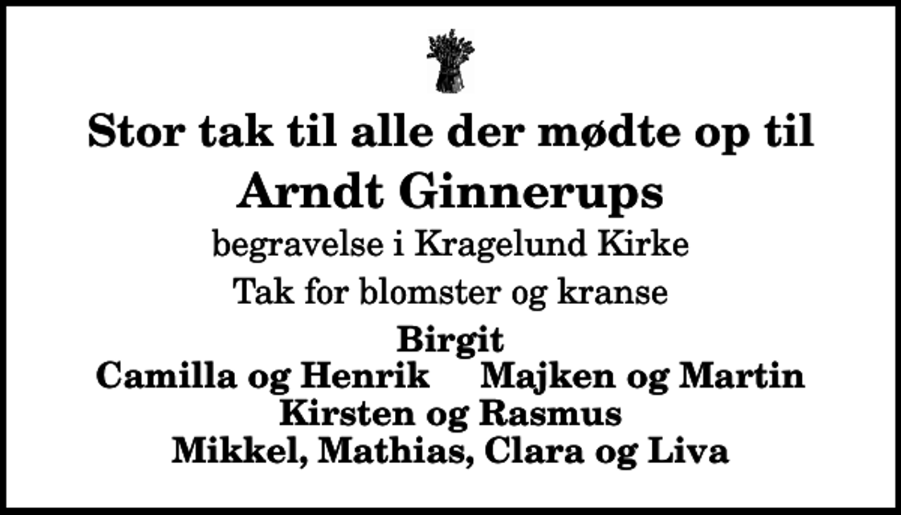 <p>Stor tak til alle der mødte op til<br />Arndt Ginnerups<br />begravelse i Kragelund Kirke<br />Tak for blomster og kranse<br />Birgit Camilla og Henrik Majken og Martin Kirsten og Rasmus Mikkel, Mathias, Clara og Liva</p>