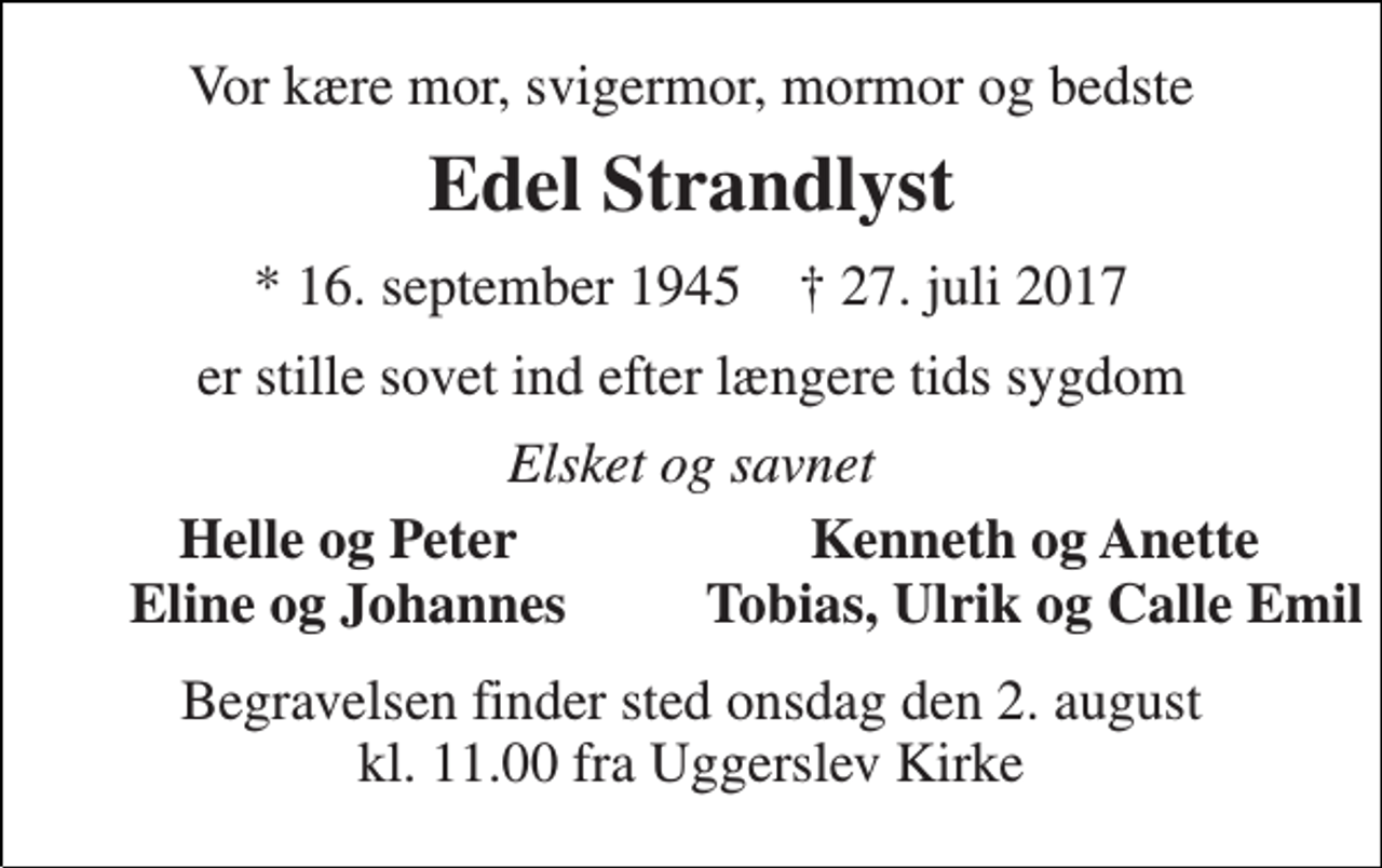 <p>Vor kære mor, svigermor, mormor og bedste<br />Edel Strandlyst<br />* 16. september 1945 † 27. juli 2017<br />er stille sovet ind efter længere tids sygdom<br />Elsket og savnet<br />Helle og Peter<br />Kenneth og Anette<br />Eline og Johannes<br />Tobias, Ulrik og Calle Emil<br />Begravelsen finder sted onsdag den 2. august kl. 11.00 fra Uggerslev Kirke</p>