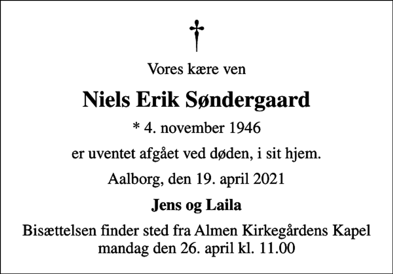 <p>Vores kære ven<br />Niels Erik Søndergaard<br />* 4. november 1946<br />er uventet afgået ved døden, i sit hjem.<br />Aalborg, den 19. april 2021<br />Jens og Laila<br />Bisættelsen finder sted fra Almen Kirkegårdens Kapel mandag den 26. april kl. 11.00</p>