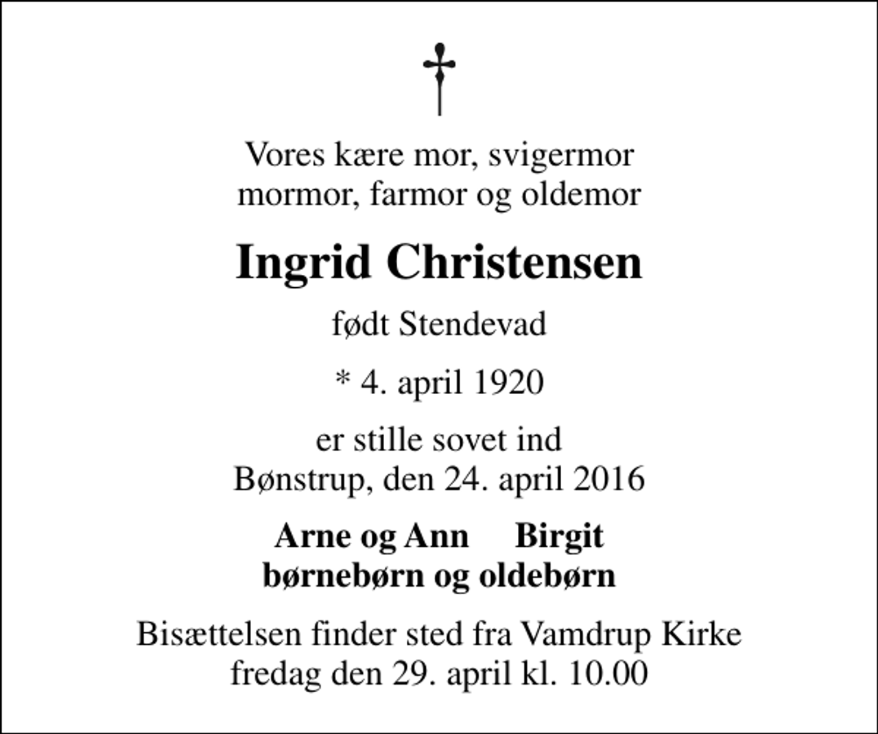 <p>Vores kære mor, svigermor mormor, farmor og oldemor<br />Ingrid Christensen<br />født Stendevad<br />* 4. april 1920<br />er stille sovet ind Bønstrup, den 24. april 2016<br />Arne og Ann Birgit<br />Bisættelsen finder sted fra Vamdrup Kirke fredag den 29. april kl. 10.00</p>