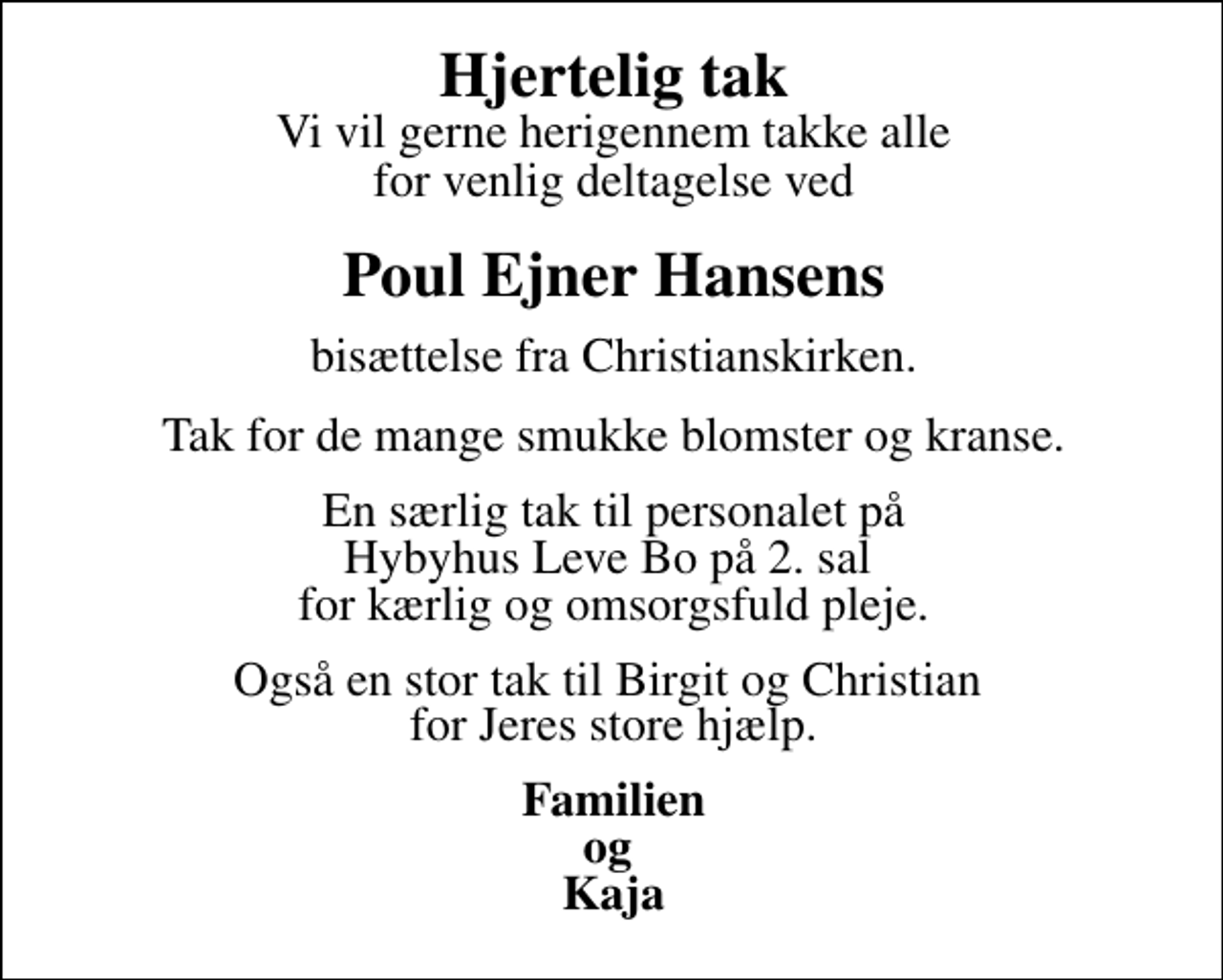 <p>Hjertelig tak<br />Vi vil gerne herigennem takke alle for venlig deltagelse ved<br />Poul Ejner Hansens<br />bisættelse fra Christianskirken.<br />Tak for de mange smukke blomster og kranse.<br />En særlig tak til personalet på Hybyhus Leve Bo på 2. sal for kærlig og omsorgsfuld pleje.<br />Også en stor tak til Birgit og Christian for Jeres store hjælp.<br />Familien og Kaja</p>