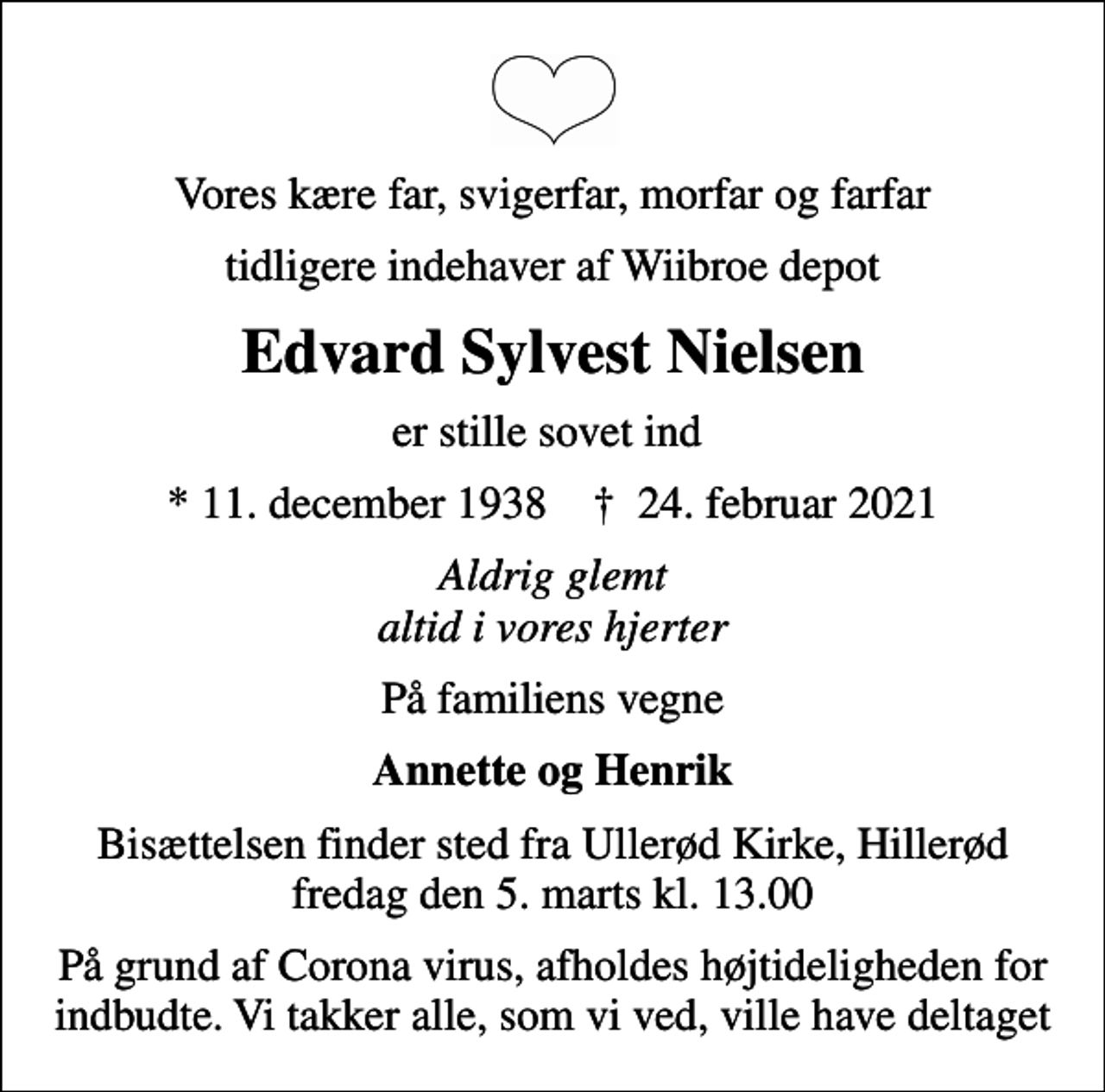 <p>Vores kære far, svigerfar, morfar og farfar<br />tidligere indehaver af Wiibroe depot<br />Edvard Sylvest Nielsen<br />er stille sovet ind<br />* 11. december 1938 ✝ 24. februar 2021<br />Aldrig glemt altid i vores hjerter<br />På familiens vegne<br />Annette og Henrik<br />Bisættelsen finder sted fra Ullerød Kirke, Hillerød fredag den 5. marts kl. 13.00<br />På grund af Corona virus, afholdes højtideligheden for indbudte. Vi takker alle, som vi ved, ville have deltaget</p>