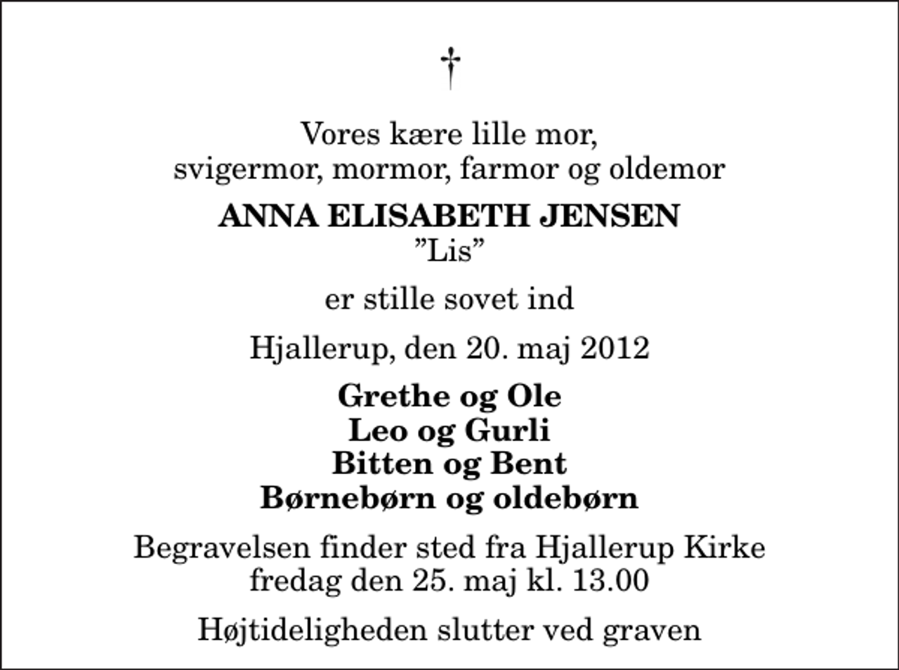 <p>Vores kære lille mor, svigermor, mormor, farmor og oldemor<br />Anna Elisabeth Jensen<br />Lis<br />er stille sovet ind<br />Hjallerup, den 20. maj 2012<br />Grethe og Ole Leo og Gurli Bitten og Bent Børnebørn og oldebørn<br />Begravelsen finder sted fra Hjallerup Kirke fredag den 25. maj kl. 13.00 Højtideligheden slutter ved graven</p>