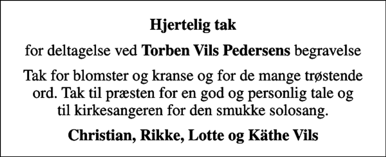 <p>Hjertelig tak<br />for deltagelse ved <em>Torben Vils Pedersens</em> begravelse<br />Tak for blomster og kranse og for de mange trøstende ord. Tak til præsten for en god og personlig tale og til kirkesangeren for den smukke solosang.<br />Christian, Rikke, Lotte og Käthe Vils</p>