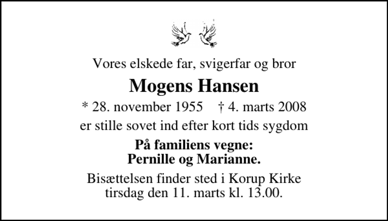 <p>Vores elskede far, svigerfar og bror<br />Mogens Hansen<br />* 28. november 1955 ✝ 4. marts 2008<br />er stille sovet ind efter kort tids sygdom<br />På familiens vegne: Pernille og Marianne.<br />Bisættelsen finder sted i Korup Kirke tirsdag den 11. marts kl. 13.00</p>