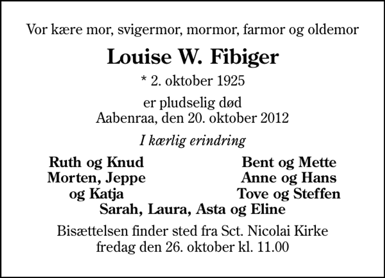 <p>Vor kære mor, svigermor, mormor, farmor og oldemor<br />Louise W. Fibiger<br />* 2. oktober 1925<br />er pludselig død Aabenraa, den 20. oktober 2012<br />I kærlig erindring<br />Ruth og Knud<br />Bent og Mette<br />Morten, Jeppe<br />Anne og Hans<br />og Katja<br />Tove og Steffen<br />Bisættelsen finder sted fra Sankt Nicolai Kirke fredag den 26. oktober kl. 11.00</p>
