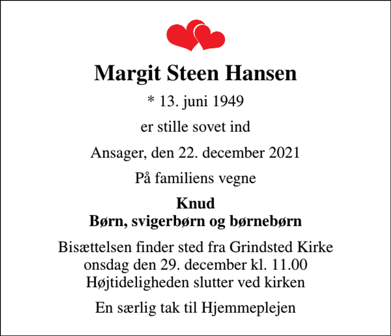 <p>Margit Steen Hansen<br />* 13. juni 1949<br />er stille sovet ind<br />Ansager, den 22. december 2021<br />På familiens vegne<br />Knud Børn, svigerbørn og børnebørn<br />Bisættelsen finder sted fra Grindsted Kirke onsdag den 29. december kl. 11.00 Højtideligheden slutter ved kirken<br />En særlig tak til Hjemmeplejen</p>