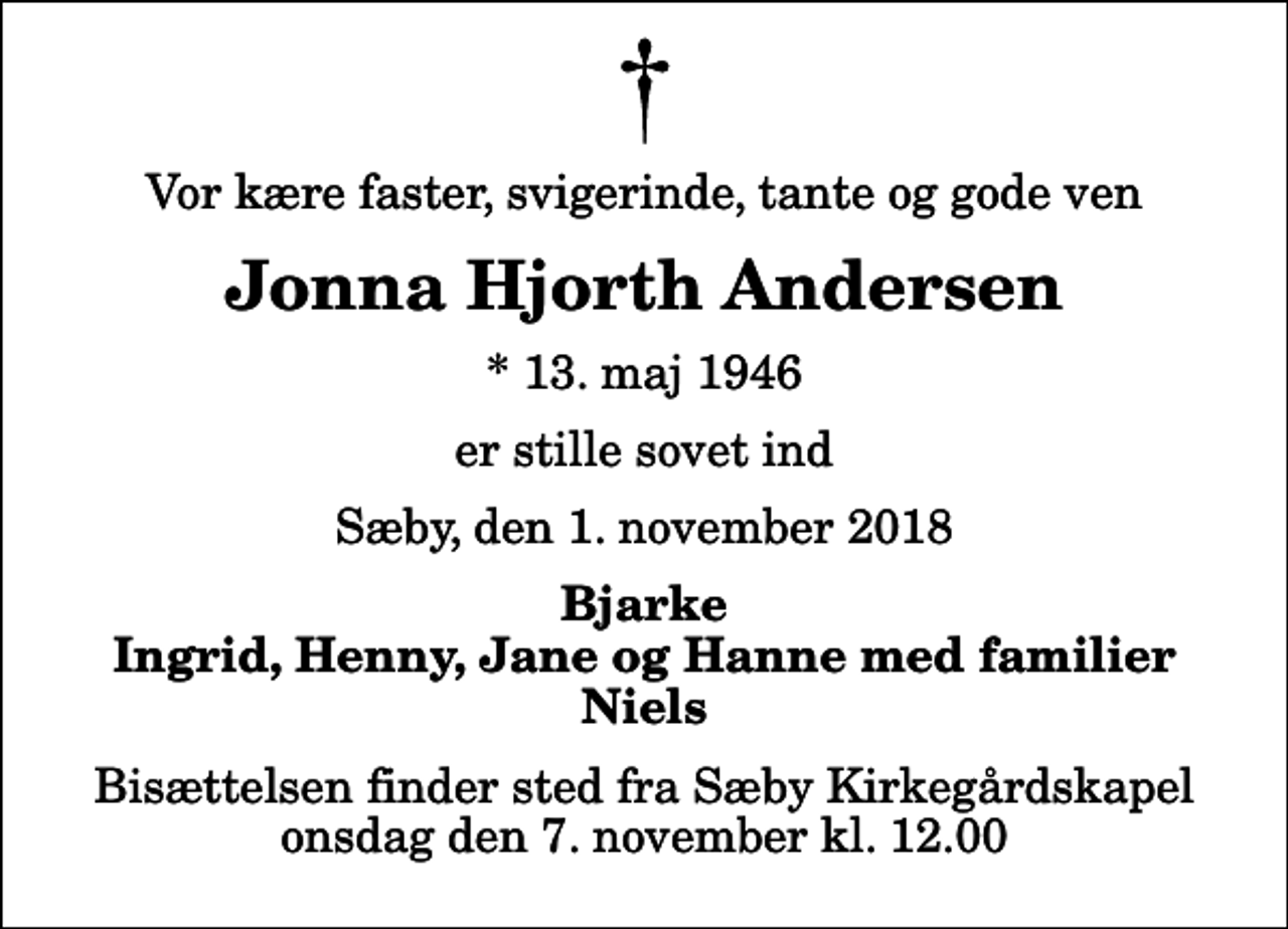 <p>Vor kære faster, svigerinde, tante og gode ven<br />Jonna Hjorth Andersen<br />* 13. maj 1946<br />er stille sovet ind<br />Sæby, den 1. november 2018<br />Bjarke Ingrid, Henny, Jane og Hanne med familier Niels<br />Bisættelsen finder sted fra Sæby Kirkegårdskapel onsdag den 7. november kl. 12.00</p>