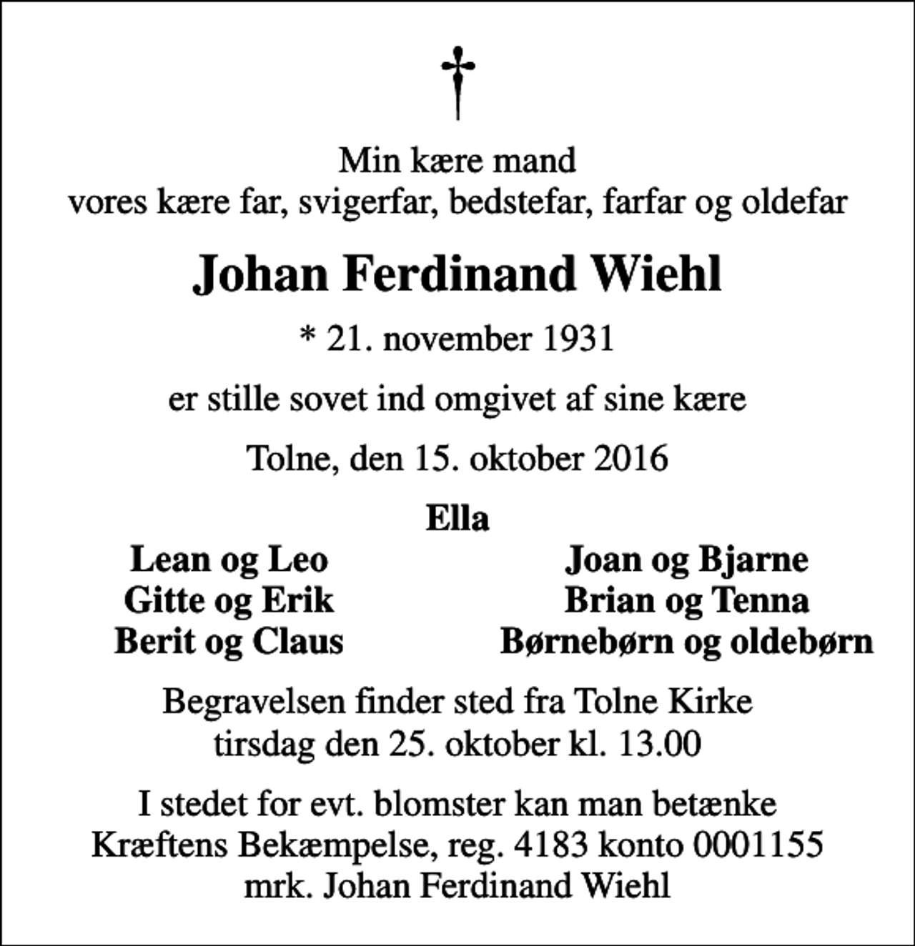<p>Min kære mand vores kære far, svigerfar, bedstefar, farfar og oldefar<br />Johan Ferdinand Wiehl<br />* 21. november 1931<br />er stille sovet ind omgivet af sine kære<br />Tolne, den 15. oktober 2016<br />Ella<br />Lean og Leo<br />Joan og Bjarne<br />Gitte og Erik<br />Brian og Tenna<br />Berit og Claus<br />Børnebørn og oldebørn<br />Begravelsen finder sted fra Tolne Kirke tirsdag den 25. oktober kl. 13.00<br />I stedet for evt. blomster kan man betænke<br />Kræftens Bekæmpelse reg.4183konto0001155mrk. Johan Ferdinand<br />Wiehl</p>